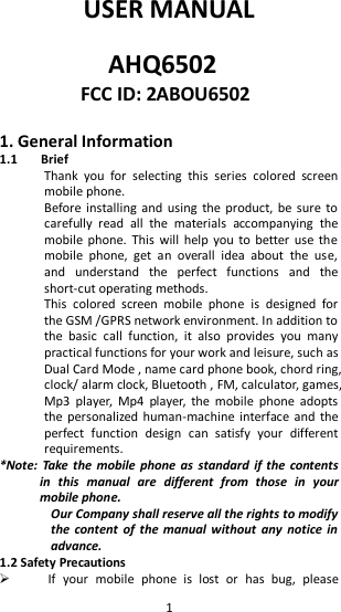   1 USER MANUAL  AHQ6502 FCC ID: 2ABOU6502  1. General Information 1.1 Brief Thank  you  for  selecting  this  series  colored  screen mobile phone. Before  installing  and  using  the product, be sure to carefully  read  all  the  materials  accompanying  the mobile phone.  This  will  help you to better  use the mobile  phone,  get  an  overall  idea  about  the  use, and  understand  the  perfect  functions  and  the short-cut operating methods. This  colored  screen  mobile  phone  is  designed  for the GSM /GPRS network environment. In addition to the  basic  call  function,  it  also  provides  you  many practical functions for your work and leisure, such as Dual Card Mode , name card phone book, chord ring, clock/ alarm clock, Bluetooth , FM, calculator, games, Mp3  player,  Mp4  player,  the  mobile  phone  adopts the personalized human-machine  interface and the perfect  function  design  can  satisfy  your  different requirements. *Note: Take  the  mobile  phone  as  standard if  the contents in  this  manual  are  different  from  those  in  your mobile phone. Our Company shall reserve all the rights to modify the  content of the manual without any  notice in advance. 1.2 Safety Precautions  If  your  mobile  phone  is  lost  or  has  bug,  please 