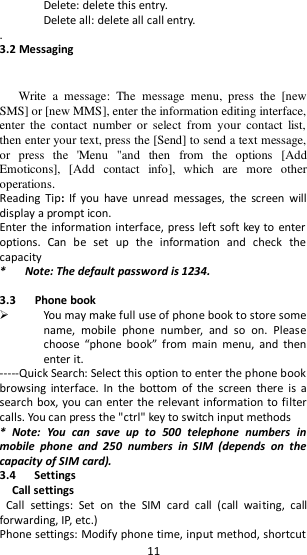   11 Delete: delete this entry. Delete all: delete all call entry. .         3.2 Messaging  Write  a  message:  The  message  menu,  press  the  [new SMS] or [new MMS], enter the information editing interface, enter  the  contact  number  or  select  from  your  contact  list, then enter your text, press the [Send] to send a text message, or  press  the  &apos;Menu  &quot;and  then  from  the  options  [Add Emoticons],  [Add  contact  info],  which  are  more  other operations. Reading  Tip:  If  you  have  unread  messages,  the  screen  will display a prompt icon. Enter the information interface, press left soft key to  enter options.  Can  be  set  up  the  information  and  check  the capacity *      Note: The default password is 1234.    3.3      Phone book  You may make full use of phone book to store some name,  mobile  phone  number,  and  so  on.  Please choose  “phone  book”  from  main  menu,  and  then enter it. -----Quick Search: Select this option to enter the phone book browsing  interface.  In  the  bottom  of  the  screen  there  is  a search box, you can enter the relevant information to filter calls. You can press the &quot;ctrl&quot; key to switch input methods *  Note:  You  can  save  up  to  500  telephone  numbers  in mobile  phone  and  250  numbers  in  SIM  (depends  on  the capacity of SIM card).   3.4      Settings   Call settings Call  settings:  Set  on  the  SIM  card  call  (call  waiting,  call forwarding, IP, etc.) Phone settings: Modify phone time, input method, shortcut 