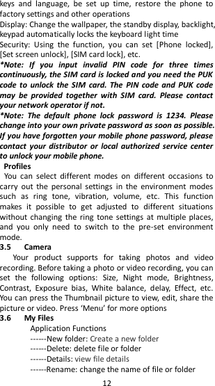   12 keys  and  language,  be  set  up  time,  restore  the  phone  to factory settings and other operations Display: Change the wallpaper, the standby display, backlight, keypad automatically locks the keyboard light time   Security:  Using  the  function,  you  can  set  [Phone  locked], [Set screen unlock], [SIM card lock], etc.   *Note:  If  you  input  invalid  PIN  code  for  three  times continuously, the SIM card is locked and you need the PUK code to  unlock the  SIM  card.  The  PIN  code and  PUK code may  be  provided  together  with  SIM  card.  Please  contact your network operator if not. *Note:  The  default  phone  lock  password  is  1234.  Please change into your own private password as soon as possible. If you have forgotten your mobile phone password, please contact your  distributor  or  local authorized  service center to unlock your mobile phone.   Profiles You  can  select  different  modes  on  different  occasions  to carry  out  the  personal  settings  in  the  environment  modes such  as  ring  tone,  vibration,  volume,  etc.  This  function makes  it  possible  to  get  adjusted  to  different  situations without changing  the  ring  tone settings at multiple  places, and  you  only  need  to  switch  to  the  pre-set  environment mode.                                                                               3.5      Camera   Your  product  supports  for  taking  photos  and  video recording. Before taking a photo or video recording, you can set  the  following  options:  Size,  Night  mode,  Brightness, Contrast,  Exposure  bias,  White  balance,  delay,  Effect,  etc. You can press the Thumbnail picture to view, edit, share the picture or video. Press ‘Menu’ for more options 3.6      My Files   Application Functions ------New folder: Create a new folder ------Delete: delete file or folder ------Details: view file details ------Rename: change the name of file or folder 