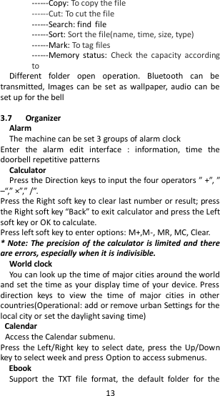   13 ------Copy: To copy the file ------Cut: To cut the file ------Search: find file ------Sort: Sort the file(name, time, size, type) ------Mark: To tag files ------Memory  status:  Check  the  capacity  according to Different  folder  open  operation.  Bluetooth  can  be transmitted, Images  can be  set as  wallpaper,  audio can  be set up for the bell  3.7      Organizer Alarm The machine can be set 3 groups of alarm clock Enter  the  alarm  edit  interface  :  information,  time  the doorbell repetitive patterns     Calculator Press the Direction keys to input the four operators ” +”, ” –“,” ×”,” /”. Press the Right soft key to clear last number or result; press the Right soft key “Back” to exit calculator and press the Left soft key or OK to calculate. Press left soft key to enter options: M+,M-, MR, MC, Clear. * Note: The precision of the  calculator is limited and there are errors, especially when it is indivisible.   World clock You can look up the time of major cities around the world and set the time as your display time of your device. Press direction  keys  to  view  the  time  of  major  cities  in  other countries(Operational: add or remove urban Settings for the local city or set the daylight saving time) Calendar Access the Calendar submenu.   Press  the Left/Right  key to  select date, press the Up/Down key to select week and press Option to access submenus. Ebook Support  the  TXT  file  format,  the  default  folder  for  the 
