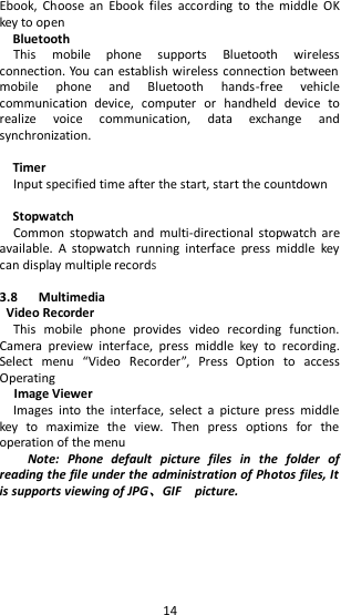   14 Ebook,  Choose  an  Ebook  files  according  to  the  middle  OK key to open Bluetooth This  mobile  phone  supports  Bluetooth  wireless connection. You can establish wireless connection between mobile  phone  and  Bluetooth  hands-free  vehicle communication  device,  computer  or  handheld  device  to realize  voice  communication,  data  exchange  and synchronization.    Timer Input specified time after the start, start the countdown  Stopwatch Common  stopwatch  and  multi-directional  stopwatch  are available.  A  stopwatch  running  interface  press  middle  key can display multiple records  3.8      Multimedia Video Recorder This  mobile  phone  provides  video  recording  function. Camera  preview  interface,  press  middle  key  to  recording. Select  menu  “Video  Recorder”,  Press  Option  to  access Operating     Image Viewer Images  into  the  interface,  select  a  picture  press  middle key  to  maximize  the  view.  Then  press  options  for  the operation of the menu   Note:  Phone  default  picture  files  in  the  folder  of reading the file under the administration of Photos files, It is supports viewing of JPG、GIF    picture. 