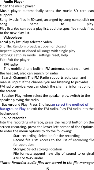   15 Audio Player                                                                 Open the music player.                                                   Music  player  automatically  scans  the  music  SD  card  can support.                                        Song: Music files in SD card, arranged by song name, click on song  name  to  play.                                Play list: You can add a play list, add the specified music files to the new play list. Videoplayer                                                                                                                                                         Local play list: play selected video.   Shuffle: Random broadcast open or closed Repeat: Open or closed all songs with single play Settings: set play mode , settings reset, help Exit: Exit the player                                                                                                                                       FM radio This mobile phone built-in FM antenna, need not insert the headset, also can search for radio Search Channel: The FM Radio supports auto scan and manual input. If the channel you are listening to provides FM radio service, you can check the channel information on the screen Speaker Play: when select the speaker play, switch to the speaker playing the radio Background Play: Press End keysor select the method of Background Play to exit the FM radio. Play FM radio into the background Sound recorder Into the recording interface, press the record button on the screen recording, press the lower left corner of the Options to enter the menu options to do the following: Start recording: Selection for the recording Record file List:  Access  to  the  list  of  recording  file for operation Storage: Select storage location File  format:  append  new  clip  of  sound  to  original AMR or WAV audio *Note: Recorded audio files are stored in the file manager 