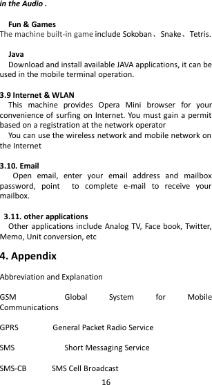   16 in the Audio .  Fun &amp; Games The machine built-in game include Sokoban、Snake、Tetris.    Java Download and install available JAVA applications, it can be used in the mobile terminal operation.  3.9 Internet &amp; WLAN                                                                                         This  machine  provides  Opera  Mini  browser  for  your convenience of surfing on Internet. You must gain a permit based on a registration at the network operator You can use the wireless network and mobile network on the Internet  3.10. Email   Open  email,  enter  your  email  address  and  mailbox password,  point    to  complete  e-mail  to  receive  your mailbox.  3.11. other applications Other applications include Analog TV, Face book, Twitter, Memo, Unit conversion, etc  4. Appendix  Abbreviation and Explanation  GSM      Global  System  for  Mobile Communications  GPRS                General Packet Radio Service  SMS      Short Messaging Service  SMS-CB            SMS Cell Broadcast 