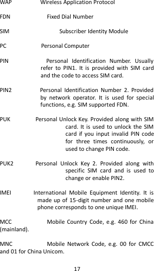   17  WAP                  Wireless Application Protocol  FDN      Fixed Dial Number  SIM              Subscriber Identity Module  PC                      Personal Computer  PIN                    Personal  Identification  Number.  Usually refer  to  PIN1.  It  is  provided  with  SIM  card and the code to access SIM card.    PIN2                  Personal  Identification  Number  2.  Provided by  network  operator.  It  is  used  for  special functions, e.g. SIM supported FDN.    PUK                Personal Unlock Key. Provided along with SIM card.  It is used to  unlock the SIM card  if  you input  invalid  PIN code for  three  times  continuously,  or used to change PIN code.    PUK2              Personal  Unlock  Key  2.  Provided  along  with specific  SIM  card  and  is  used  to change or enable PIN2.    IMEI              International  Mobile  Equipment  Identity.  It  is made up of 15-digit number and one mobile phone corresponds to one unique IMEI.    MCC      Mobile  Country  Code,  e.g. 460  for China (mainland).    MNC      Mobile  Network  Code,  e.g.  00  for  CMCC and 01 for China Unicom.    