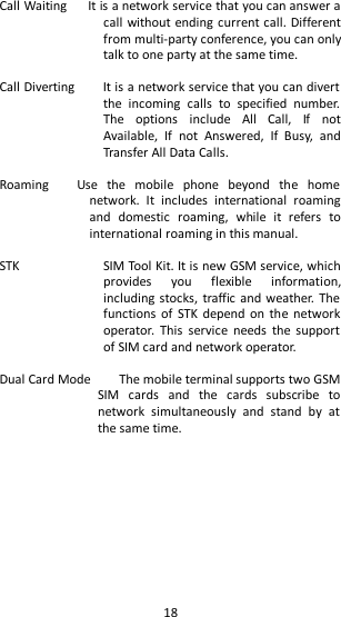   18 Call Waiting      It is a network service that you can answer a call without ending current call. Different from multi-party conference, you can only talk to one party at the same time.    Call Diverting        It is a network service that you can divert the  incoming  calls  to  specified  number. The  options  include  All  Call,  If  not Available,  If  not  Answered,  If  Busy,  and Transfer All Data Calls.    Roaming      Use  the  mobile  phone  beyond  the  home network.  It  includes  international  roaming and  domestic  roaming,  while  it  refers  to international roaming in this manual.    STK  SIM Tool Kit. It is new GSM service, which provides  you  flexible  information, including stocks, traffic and weather.  The functions  of  STK depend on  the  network operator.  This  service  needs  the  support of SIM card and network operator.  Dual Card Mode        The mobile terminal supports two GSM SIM  cards  and  the  cards  subscribe  to network  simultaneously  and  stand  by  at the same time.      