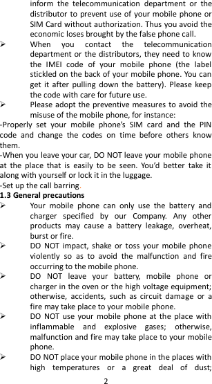   2 inform  the  telecommunication  department  or  the distributor to prevent use of your mobile phone or SIM Card without authorization. Thus you avoid the economic loses brought by the false phone call.  When  you  contact  the  telecommunication department or the distributors, they need to know the  IMEI  code  of  your  mobile  phone  (the  label stickled on the back of your mobile phone. You can get it  after  pulling  down  the battery). Please keep the code with care for future use.  Please adopt the preventive measures to avoid the misuse of the mobile phone, for instance: -Properly  set  your  mobile  phone’s  SIM  card  and  the  PIN code  and  change  the  codes  on  time  before  others  know them. -When you leave your car, DO NOT leave your mobile phone at  the  place  that  is  easily  to  be  seen.  You’d  better  take  it along with yourself or lock it in the luggage. -Set up the call barring. 1.3 General precautions  Your  mobile  phone  can  only  use  the  battery  and charger  specified  by  our  Company.  Any  other products  may  cause  a  battery  leakage,  overheat, burst or fire.  DO  NOT impact,  shake  or toss  your  mobile  phone violently  so  as  to  avoid  the  malfunction  and  fire occurring to the mobile phone.  DO  NOT  leave  your  battery,  mobile  phone  or charger in the oven or the high voltage equipment; otherwise,  accidents,  such  as  circuit  damage  or  a fire may take place to your mobile phone.  DO  NOT use your  mobile  phone  at the place with inflammable  and  explosive  gases;  otherwise, malfunction and fire may take place to your mobile phone.  DO NOT place your mobile phone in the places with high  temperatures  or  a  great  deal  of  dust; 