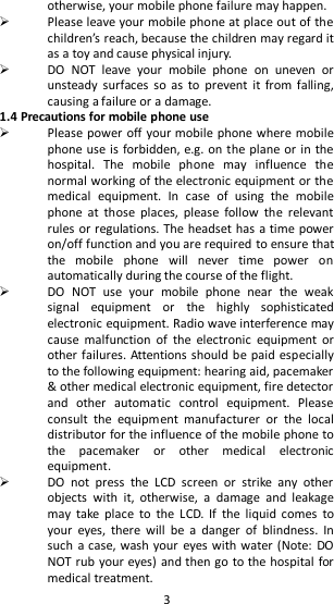   3 otherwise, your mobile phone failure may happen.  Please leave your mobile phone at place out of the children’s reach, because the children may regard it as a toy and cause physical injury.  DO  NOT  leave  your  mobile  phone  on  uneven  or unsteady  surfaces  so  as  to  prevent  it  from falling, causing a failure or a damage. 1.4 Precautions for mobile phone use  Please power off your mobile phone where mobile phone use is forbidden, e.g. on the plane or in the hospital.  The  mobile  phone  may  influence  the normal working of the electronic equipment or the medical  equipment.  In  case  of  using  the  mobile phone  at  those  places,  please  follow  the  relevant rules or regulations. The headset has a time power on/off function and you are required to ensure that the  mobile  phone  will  never  time  power  on automatically during the course of the flight.  DO  NOT  use  your  mobile  phone  near  the  weak signal  equipment  or  the  highly  sophisticated electronic equipment. Radio wave interference may cause  malfunction  of  the  electronic  equipment  or other failures. Attentions should be paid especially to the following equipment: hearing aid, pacemaker &amp; other medical electronic equipment, fire detector and  other  automatic  control  equipment.  Please consult  the  equipment  manufacturer  or  the  local distributor for the influence of the mobile phone to the  pacemaker  or  other  medical  electronic equipment.  DO  not  press  the  LCD  screen  or  strike  any  other objects  with  it,  otherwise,  a  damage  and  leakage may  take  place  to  the  LCD.  If  the  liquid  comes  to your  eyes,  there  will  be  a  danger  of  blindness.  In such  a case, wash your  eyes  with water (Note: DO NOT rub your eyes) and then go to the hospital for medical treatment.   