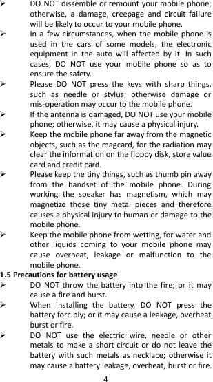   4  DO NOT dissemble or remount your mobile phone; otherwise,  a  damage,  creepage  and  circuit  failure will be likely to occur to your mobile phone.    In a  few circumstances, when  the mobile  phone is used  in  the  cars  of  some  models,  the  electronic equipment  in  the  auto  will  affected  by  it.  In  such cases,  DO  NOT  use  your  mobile  phone  so  as  to ensure the safety.  Please  DO  NOT  press  the  keys  with  sharp  things, such  as  needle  or  stylus;  otherwise  damage  or mis-operation may occur to the mobile phone.  If the antenna is damaged, DO NOT use your mobile phone; otherwise, it may cause a physical injury.  Keep the mobile phone far away from the magnetic objects, such as the magcard, for the radiation may clear the information on the floppy disk, store value card and credit card.    Please keep the tiny things, such as thumb pin away from  the  handset  of  the  mobile  phone.  During working  the  speaker  has  magnetism,  which  may magnetize  those  tiny  metal  pieces  and  therefore causes a physical injury to human or damage to the mobile phone.  Keep the mobile phone from wetting, for water and other  liquids  coming  to  your  mobile  phone  may cause  overheat,  leakage  or  malfunction  to  the mobile phone. 1.5 Precautions for battery usage  DO  NOT throw the battery into the fire;  or  it  may cause a fire and burst.  When  installing  the  battery,  DO  NOT  press  the battery forcibly; or it may cause a leakage, overheat, burst or fire.  DO  NOT  use  the  electric  wire,  needle  or  other metals to  make a  short circuit  or do  not leave the battery with such metals  as necklace;  otherwise  it may cause a battery leakage, overheat, burst or fire. 