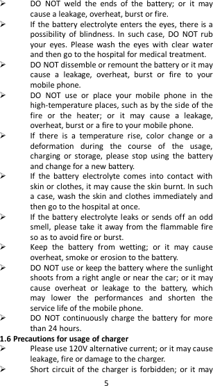   5  DO  NOT  weld  the  ends  of  the  battery;  or  it  may cause a leakage, overheat, burst or fire.  If the battery electrolyte enters the eyes, there is a possibility  of  blindness.  In  such  case,  DO  NOT rub your  eyes.  Please  wash  the  eyes  with  clear  water and then go to the hospital for medical treatment.  DO NOT dissemble or remount the battery or it may cause  a  leakage,  overheat,  burst  or  fire  to  your mobile phone.    DO  NOT  use  or  place  your  mobile  phone  in  the high-temperature places, such as by the side of the fire  or  the  heater;  or  it  may  cause  a  leakage, overheat, burst or a fire to your mobile phone.  If  there  is  a  temperature  rise,  color  change  or  a deformation  during  the  course  of  the  usage, charging  or  storage,  please  stop  using  the  battery and change for a new battery.  If  the  battery  electrolyte  comes  into  contact  with skin or clothes, it may cause the skin burnt. In such a case, wash the skin and clothes immediately and then go to the hospital at once.  If the battery electrolyte  leaks or sends off an odd smell,  please take it away from  the flammable fire so as to avoid fire or burst.  Keep  the  battery  from  wetting;  or  it  may  cause overheat, smoke or erosion to the battery.  DO NOT use or keep the battery where the sunlight shoots from a right angle or near the car; or it may cause  overheat  or  leakage  to  the  battery,  which may  lower  the  performances  and  shorten  the service life of the mobile phone.  DO  NOT continuously charge the battery  for more than 24 hours. 1.6 Precautions for usage of charger  Please use 120V alternative current; or it may cause leakage, fire or damage to the charger.  Short circuit of  the charger is  forbidden; or it may 