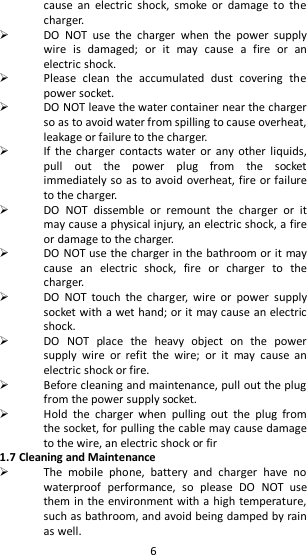   6 cause  an  electric  shock,  smoke  or  damage  to  the charger.    DO  NOT  use  the  charger  when  the  power  supply wire  is  damaged;  or  it  may  cause  a  fire  or  an electric shock.  Please  clean  the  accumulated  dust  covering  the power socket.  DO NOT leave the water container near the charger so as to avoid water from spilling to cause overheat, leakage or failure to the charger.    If  the charger  contacts water  or  any other  liquids, pull  out  the  power  plug  from  the  socket immediately so as to avoid overheat, fire or failure to the charger.  DO  NOT  dissemble  or  remount  the  charger  or  it may cause a physical injury, an electric shock, a fire or damage to the charger.    DO NOT use the charger in the bathroom or it may cause  an  electric  shock,  fire  or  charger  to  the charger.  DO  NOT  touch  the  charger,  wire  or  power  supply socket with a wet hand; or it may cause an electric shock.  DO  NOT  place  the  heavy  object  on  the  power supply  wire  or  refit  the  wire;  or  it  may  cause  an electric shock or fire.    Before cleaning and maintenance, pull out the plug from the power supply socket.  Hold  the  charger  when  pulling  out  the  plug  from the socket, for pulling the cable may cause damage to the wire, an electric shock or fir 1.7 Cleaning and Maintenance  The  mobile  phone,  battery  and  charger  have  no waterproof  performance,  so  please  DO  NOT  use them in the environment with a high temperature, such as bathroom, and avoid being damped by rain as well.   