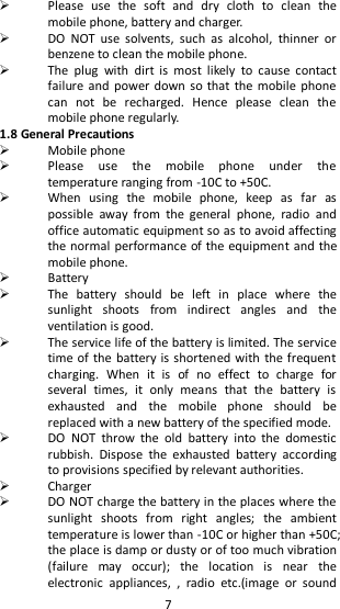   7  Please  use  the  soft  and  dry  cloth  to  clean  the mobile phone, battery and charger.  DO  NOT  use  solvents,  such  as  alcohol,  thinner  or benzene to clean the mobile phone.    The  plug  with  dirt  is  most  likely  to  cause  contact failure and  power down so that  the mobile  phone can  not  be  recharged.  Hence  please  clean  the mobile phone regularly.   1.8 General Precautions  Mobile phone  Please  use  the  mobile  phone  under  the temperature ranging from -10C to +50C.  When  using  the  mobile  phone,  keep  as  far  as possible  away  from  the  general  phone,  radio  and office automatic equipment so as to avoid affecting the normal performance of the equipment and the mobile phone.    Battery    The  battery  should  be  left  in  place  where  the sunlight  shoots  from  indirect  angles  and  the ventilation is good.    The service life of the battery is limited. The service time of the battery is shortened with the frequent charging.  When  it  is  of  no  effect  to  charge  for several  times,  it  only  means  that  the  battery  is exhausted  and  the  mobile  phone  should  be replaced with a new battery of the specified mode.  DO  NOT  throw  the  old  battery  into  the  domestic rubbish.  Dispose  the  exhausted  battery  according to provisions specified by relevant authorities.  Charger  DO NOT charge the battery in the places where the sunlight  shoots  from  right  angles;  the  ambient temperature is lower than -10C or higher than +50C; the place is damp or dusty or of too much vibration (failure  may  occur);  the  location  is  near  the electronic  appliances,  ,  radio  etc.(image  or  sound 