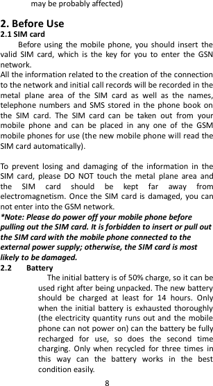   8 may be probably affected)  2. Before Use 2.1 SIM card         Before using  the  mobile phone, you  should insert  the valid  SIM  card,  which  is  the  key  for  you  to  enter  the  GSN network.   All the information related to the creation of the connection to the network and initial call records will be recorded in the metal  plane  area  of  the  SIM  card  as  well  as  the  names, telephone  numbers and  SMS stored in  the phone  book  on the  SIM  card.  The  SIM  card  can  be  taken  out  from  your mobile  phone  and  can  be  placed  in  any  one  of  the  GSM mobile phones for use (the new mobile phone will read the SIM card automatically).    To  prevent  losing  and  damaging  of  the  information  in  the SIM  card,  please  DO  NOT  touch  the  metal  plane  area  and the  SIM  card  should  be  kept  far  away  from electromagnetism.  Once the SIM card is damaged, you can not enter into the GSM network.   *Note: Please do power off your mobile phone before pulling out the SIM card. It is forbidden to insert or pull out the SIM card with the mobile phone connected to the external power supply; otherwise, the SIM card is most likely to be damaged.   2.2 Battery   The initial battery is of 50% charge, so it can be used right after being unpacked. The new battery should  be  charged  at  least  for  14  hours.  Only when the initial battery is  exhausted thoroughly (the electricity quantity runs out and the mobile phone can not power on) can the battery be fully recharged  for  use,  so  does  the  second  time charging.  Only  when  recycled  for  three  times  in this  way  can  the  battery  works  in  the  best condition easily.   