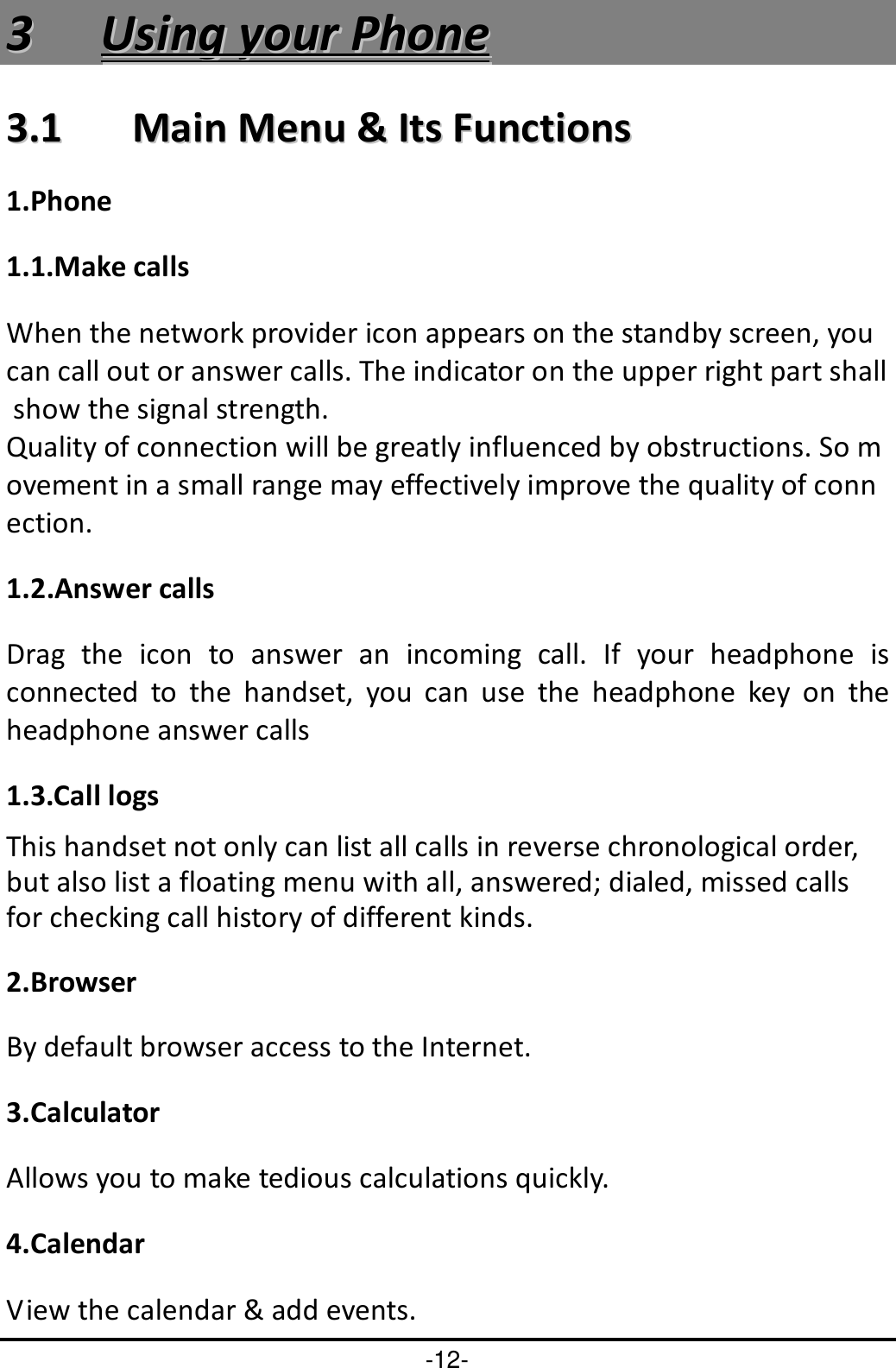 -12- 33  UUssiinngg  yyoouurr  PPhhoonnee  33..11    MMaaiinn  MMeennuu  &amp;&amp;  IIttss  FFuunnccttiioonnss  1.Phone                                                                                                 1.1.Make calls When the network provider icon appears on the standby screen, you can call out or answer calls. The indicator on the upper right part shall show the signal strength. Quality of connection will be greatly influenced by obstructions. So movement in a small range may effectively improve the quality of connection.   1.2.Answer calls Drag  the  icon  to  answer  an  incoming  call.  If  your  headphone  is connected  to  the  handset,  you  can  use  the  headphone  key  on  the headphone answer calls 1.3.Call logs This handset not only can list all calls in reverse chronological order, but also list a floating menu with all, answered; dialed, missed calls for checking call history of different kinds. 2.Browser By default browser access to the Internet.   3.Calculator Allows you to make tedious calculations quickly. 4.Calendar View the calendar &amp; add events. 