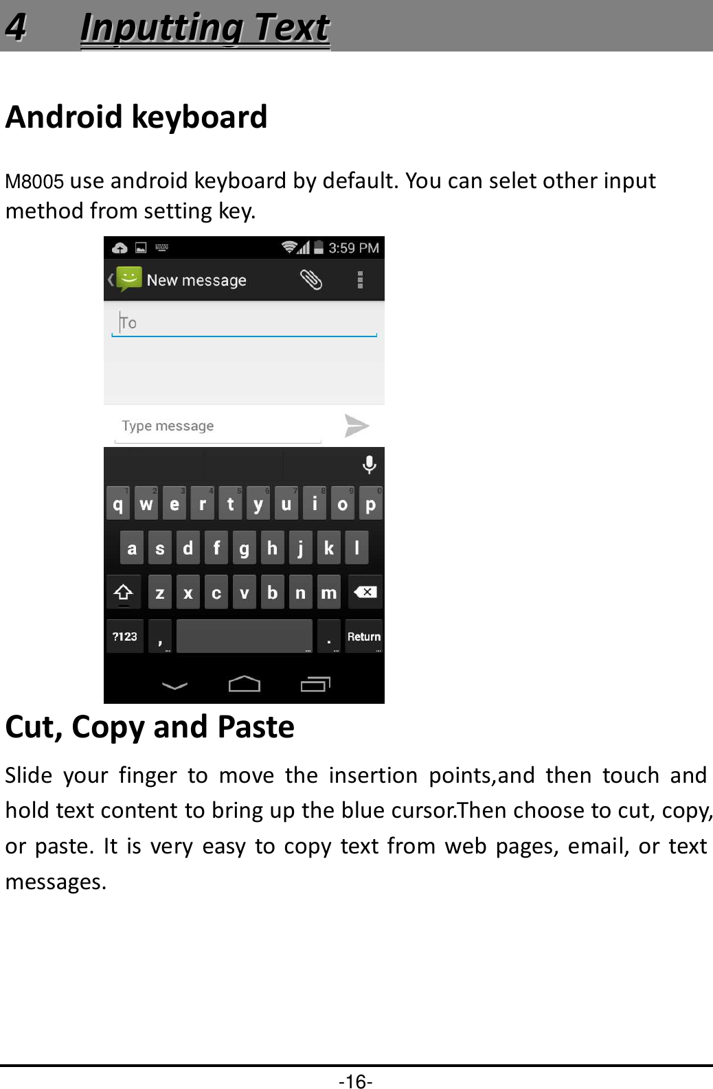-16- 44  IInnppuuttttiinngg  TTeexxtt  Android keyboard M8005 use android keyboard by default. You can selet other input method from setting key.  Cut, Copy and Paste Slide  your  finger  to  move  the  insertion  points,and  then  touch  and hold text content to bring up the blue cursor.Then choose to cut, copy, or paste. It is  very  easy  to  copy  text from web pages,  email, or text messages. 