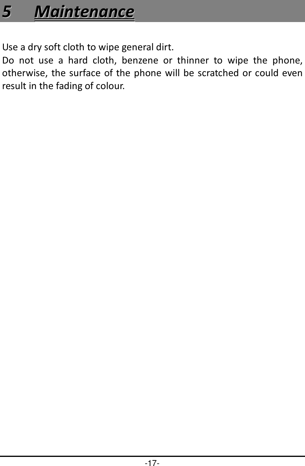-17- 55  MMaaiinntteennaannccee  Use a dry soft cloth to wipe general dirt.   Do  not  use  a  hard  cloth,  benzene  or  thinner  to  wipe  the  phone, otherwise, the surface of  the phone will be scratched or could even result in the fading of colour. 