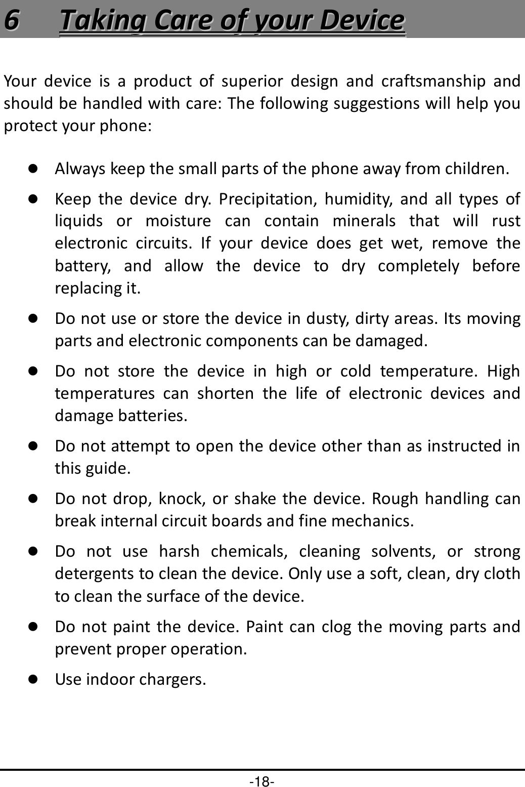 -18- 66  TTaakkiinngg  CCaarree  ooff  yyoouurr  DDeevviiccee  Your  device  is  a  product  of  superior  design  and  craftsmanship  and should be handled with care: The following suggestions will help you protect your phone:    Always keep the small parts of the phone away from children.    Keep  the  device  dry.  Precipitation,  humidity,  and  all  types  of liquids  or  moisture  can  contain  minerals  that  will  rust electronic  circuits.  If  your  device  does  get  wet,  remove  the battery,  and  allow  the  device  to  dry  completely  before replacing it.    Do not use or store the device in dusty, dirty areas. Its moving parts and electronic components can be damaged.  Do  not  store  the  device  in  high  or  cold  temperature.  High temperatures  can  shorten  the  life  of  electronic  devices  and damage batteries.  Do not attempt to open the device other than as instructed in this guide.  Do not drop,  knock, or shake the device. Rough handling can break internal circuit boards and fine mechanics.    Do  not  use  harsh  chemicals,  cleaning  solvents,  or  strong detergents to clean the device. Only use a soft, clean, dry cloth to clean the surface of the device.  Do not paint the  device. Paint can clog the  moving  parts and prevent proper operation.    Use indoor chargers.   