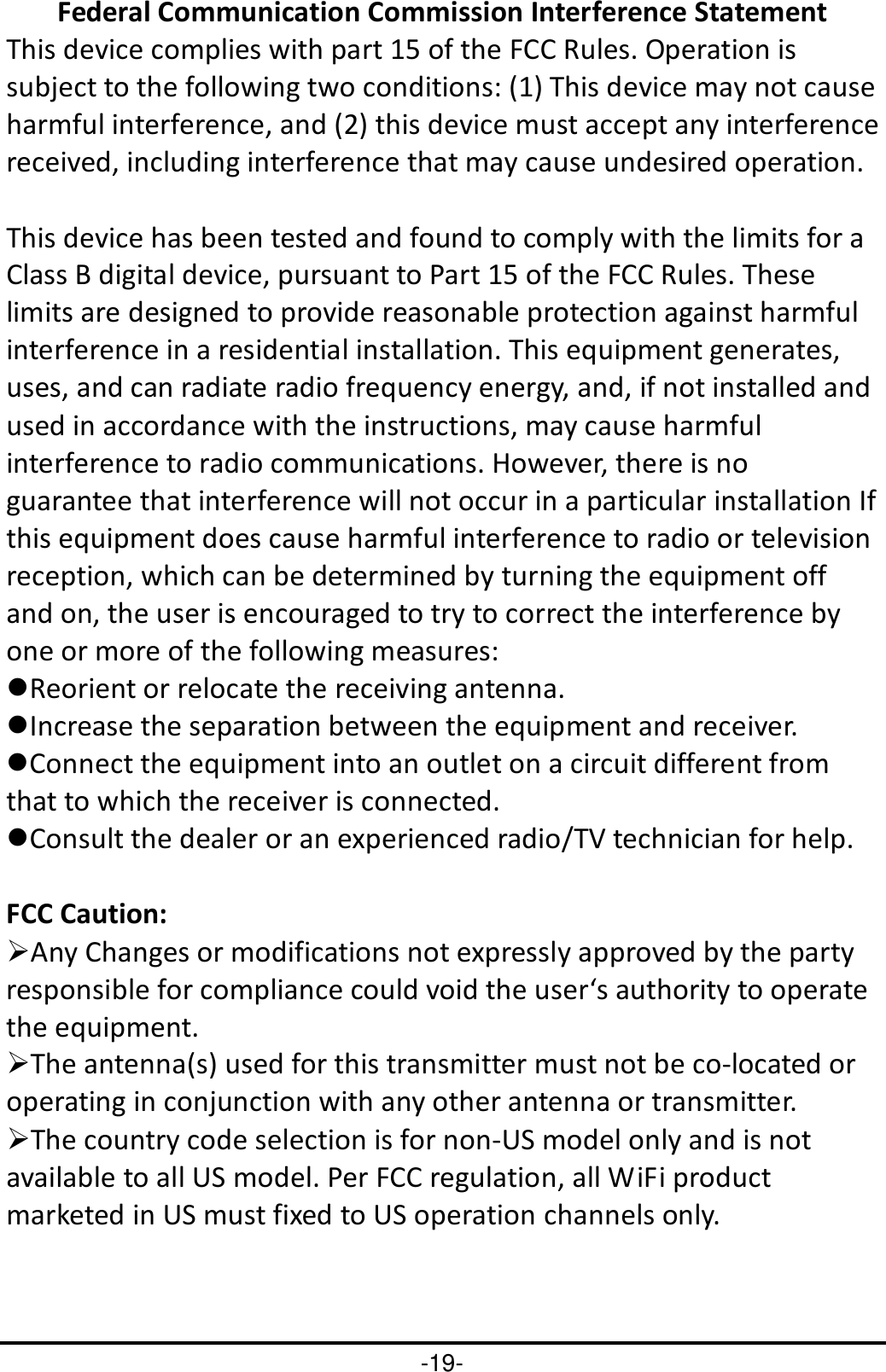 -19- Federal Communication Commission Interference Statement This device complies with part 15 of the FCC Rules. Operation is subject to the following two conditions: (1) This device may not cause harmful interference, and (2) this device must accept any interference received, including interference that may cause undesired operation.  This device has been tested and found to comply with the limits for a Class B digital device, pursuant to Part 15 of the FCC Rules. These limits are designed to provide reasonable protection against harmful interference in a residential installation. This equipment generates, uses, and can radiate radio frequency energy, and, if not installed and used in accordance with the instructions, may cause harmful interference to radio communications. However, there is no guarantee that interference will not occur in a particular installation If this equipment does cause harmful interference to radio or television reception, which can be determined by turning the equipment off and on, the user is encouraged to try to correct the interference by one or more of the following measures: Reorient or relocate the receiving antenna. Increase the separation between the equipment and receiver. Connect the equipment into an outlet on a circuit different from that to which the receiver is connected. Consult the dealer or an experienced radio/TV technician for help.  FCC Caution: Any Changes or modifications not expressly approved by the party responsible for compliance could void the user‘s authority to operate the equipment. The antenna(s) used for this transmitter must not be co-located or operating in conjunction with any other antenna or transmitter. The country code selection is for non-US model only and is not available to all US model. Per FCC regulation, all WiFi product marketed in US must fixed to US operation channels only.   