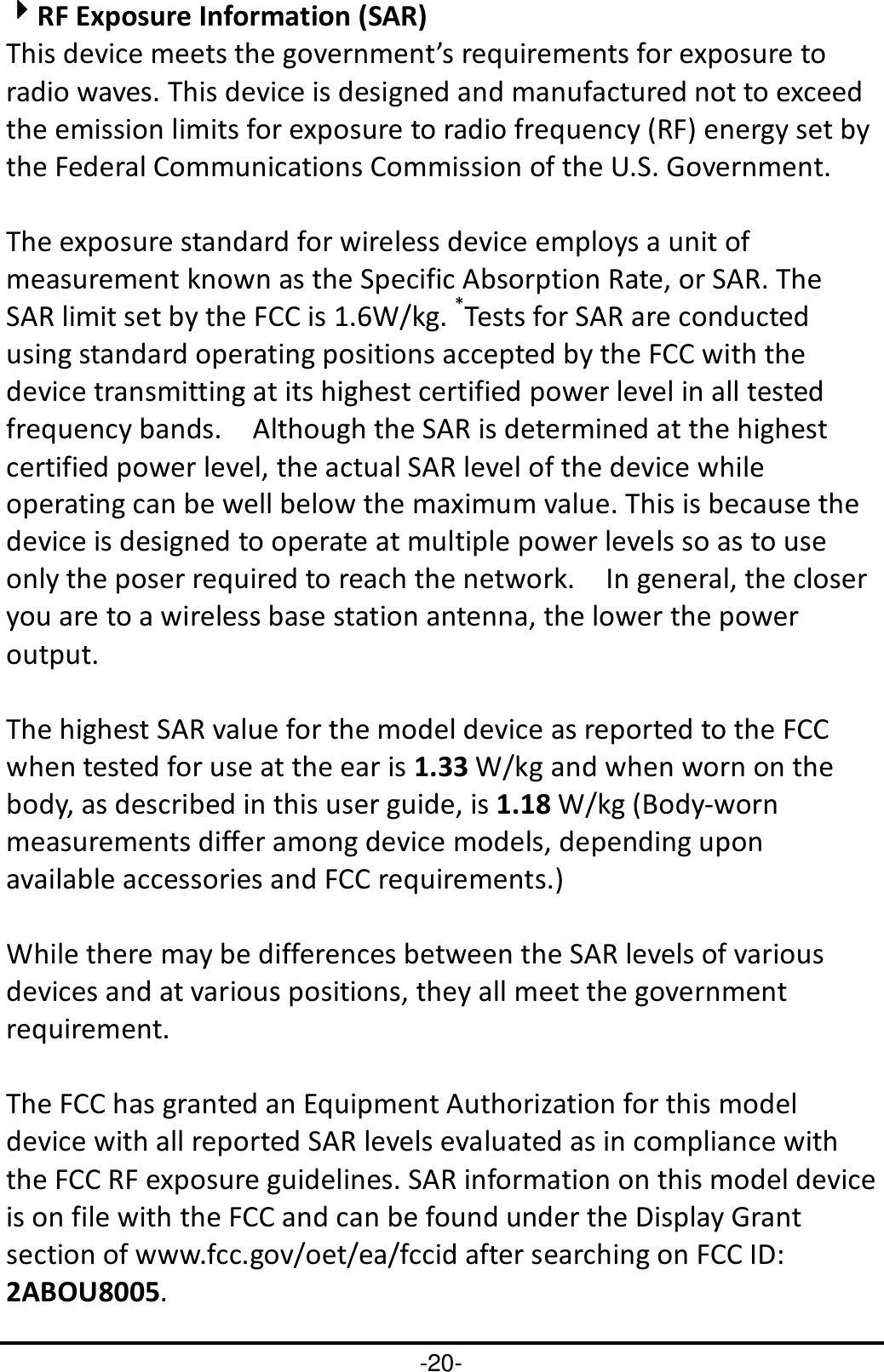 -20- 4444RF Exposure Information (SAR) This device meets the government’s requirements for exposure to radio waves. This device is designed and manufactured not to exceed the emission limits for exposure to radio frequency (RF) energy set by the Federal Communications Commission of the U.S. Government.      The exposure standard for wireless device employs a unit of measurement known as the Specific Absorption Rate, or SAR. The SAR limit set by the FCC is 1.6W/kg. *Tests for SAR are conducted using standard operating positions accepted by the FCC with the device transmitting at its highest certified power level in all tested frequency bands.    Although the SAR is determined at the highest certified power level, the actual SAR level of the device while operating can be well below the maximum value. This is because the device is designed to operate at multiple power levels so as to use only the poser required to reach the network.    In general, the closer you are to a wireless base station antenna, the lower the power output.  The highest SAR value for the model device as reported to the FCC when tested for use at the ear is 1.33 W/kg and when worn on the body, as described in this user guide, is 1.18 W/kg (Body-worn measurements differ among device models, depending upon available accessories and FCC requirements.)  While there may be differences between the SAR levels of various devices and at various positions, they all meet the government requirement.  The FCC has granted an Equipment Authorization for this model device with all reported SAR levels evaluated as in compliance with the FCC RF exposure guidelines. SAR information on this model device is on file with the FCC and can be found under the Display Grant section of www.fcc.gov/oet/ea/fccid after searching on FCC ID: 2ABOU8005. 