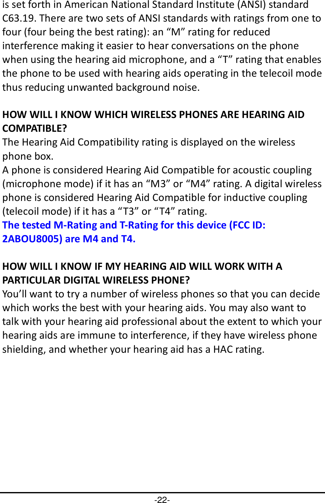 -22- is set forth in American National Standard Institute (ANSI) standard C63.19. There are two sets of ANSI standards with ratings from one to four (four being the best rating): an “M” rating for reduced interference making it easier to hear conversations on the phone when using the hearing aid microphone, and a “T” rating that enables the phone to be used with hearing aids operating in the telecoil mode thus reducing unwanted background noise.  HOW WILL I KNOW WHICH WIRELESS PHONES ARE HEARING AID COMPATIBLE? The Hearing Aid Compatibility rating is displayed on the wireless phone box. A phone is considered Hearing Aid Compatible for acoustic coupling (microphone mode) if it has an “M3” or “M4” rating. A digital wireless phone is considered Hearing Aid Compatible for inductive coupling (telecoil mode) if it has a “T3” or “T4” rating. The tested M-Rating and T-Rating for this device (FCC ID: 2ABOU8005) are M4 and T4.  HOW WILL I KNOW IF MY HEARING AID WILL WORK WITH A PARTICULAR DIGITAL WIRELESS PHONE? You’ll want to try a number of wireless phones so that you can decide which works the best with your hearing aids. You may also want to talk with your hearing aid professional about the extent to which your hearing aids are immune to interference, if they have wireless phone shielding, and whether your hearing aid has a HAC rating.  