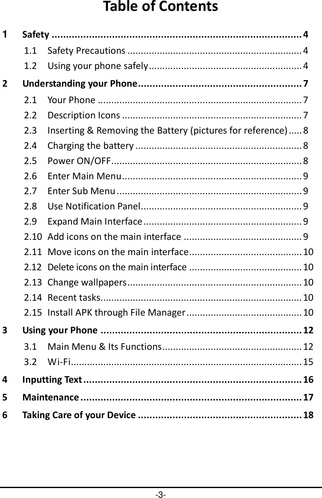 -3- Table of Contents 1 Safety ....................................................................................... 4 1.1 Safety Precautions ................................................................. 4 1.2 Using your phone safely ......................................................... 4 2 Understanding your Phone ......................................................... 7 2.1 Your Phone ............................................................................ 7 2.2 Description Icons ................................................................... 7 2.3 Inserting &amp; Removing the Battery (pictures for reference) ..... 8 2.4 Charging the battery .............................................................. 8 2.5 Power ON/OFF ....................................................................... 8 2.6 Enter Main Menu ................................................................... 9 2.7 Enter Sub Menu ..................................................................... 9 2.8 Use Notification Panel ............................................................ 9 2.9 Expand Main Interface ........................................................... 9 2.10 Add icons on the main interface ............................................ 9 2.11 Move icons on the main interface .......................................... 10 2.12 Delete icons on the main interface .......................................... 10 2.13 Change wallpapers ................................................................. 10 2.14 Recent tasks........................................................................... 10 2.15 Install APK through File Manager ........................................... 10 3 Using your Phone ...................................................................... 12 3.1 Main Menu &amp; Its Functions .................................................... 12 3.2 Wi-Fi ...................................................................................... 15 4 Inputting Text ............................................................................ 16 5 Maintenance ............................................................................. 17 6 Taking Care of your Device ......................................................... 18  