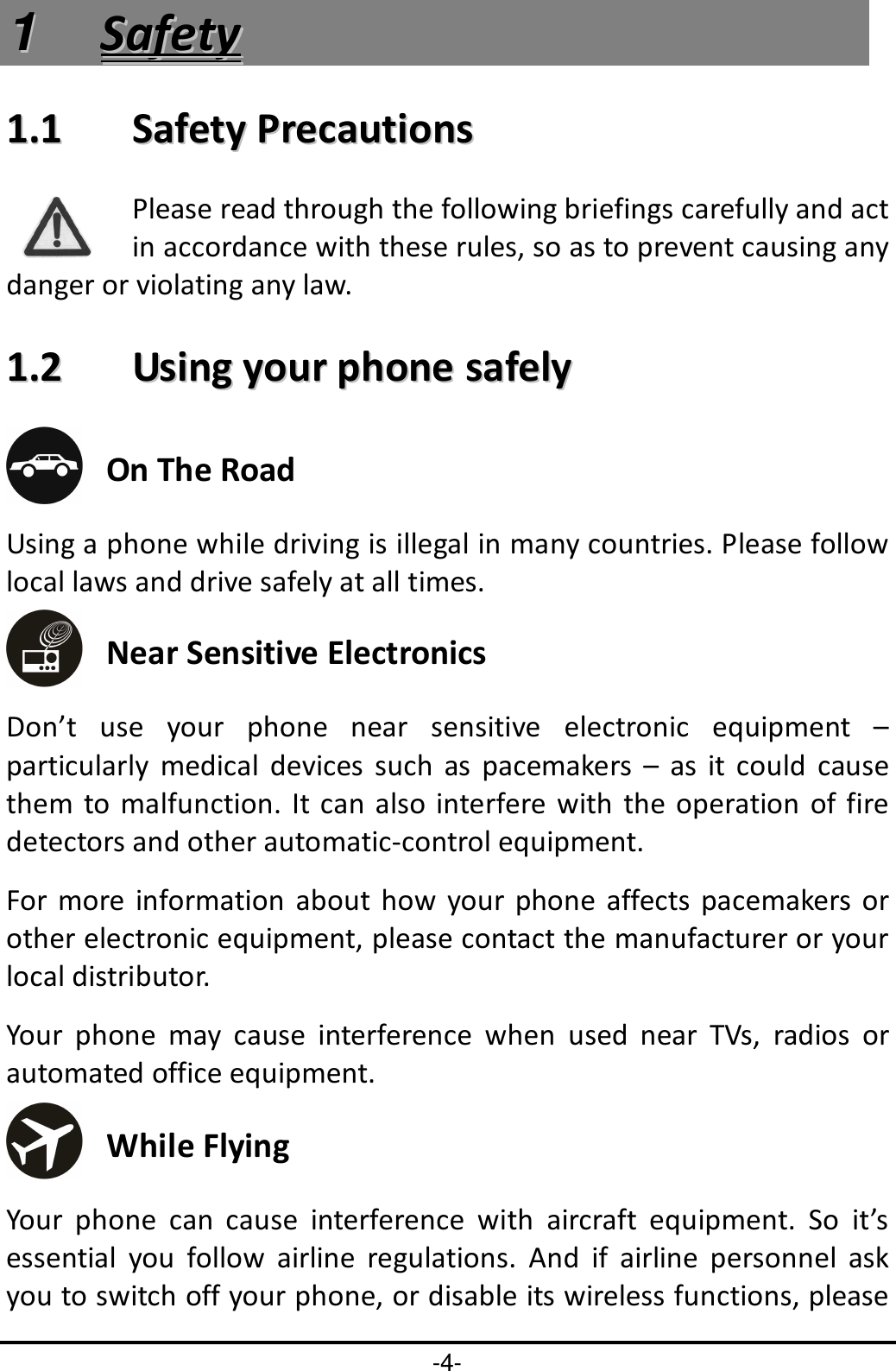 -4- 11  SSaaffeettyy  11..11    SSaaffeettyy  PPrreeccaauuttiioonnss  Please read through the following briefings carefully and act in accordance with these rules, so as to prevent causing any danger or violating any law. 11..22    UUssiinngg  yyoouurr  pphhoonnee  ssaaffeellyy   On The Road Using a phone while driving is illegal in many countries. Please follow local laws and drive safely at all times.  Near Sensitive Electronics   Don’t  use  your  phone  near  sensitive  electronic  equipment  – particularly  medical  devices  such  as  pacemakers  –  as  it  could  cause them  to malfunction. It can  also interfere  with the  operation  of fire detectors and other automatic-control equipment.   For more information  about  how  your  phone  affects  pacemakers  or other electronic equipment, please contact the manufacturer or your local distributor. Your  phone  may  cause  interference  when  used  near  TVs,  radios  or automated office equipment.  While Flying Your  phone  can  cause  interference  with  aircraft  equipment.  So  it’s essential  you  follow  airline  regulations.  And  if  airline  personnel  ask you to switch off your phone, or disable its wireless functions, please 