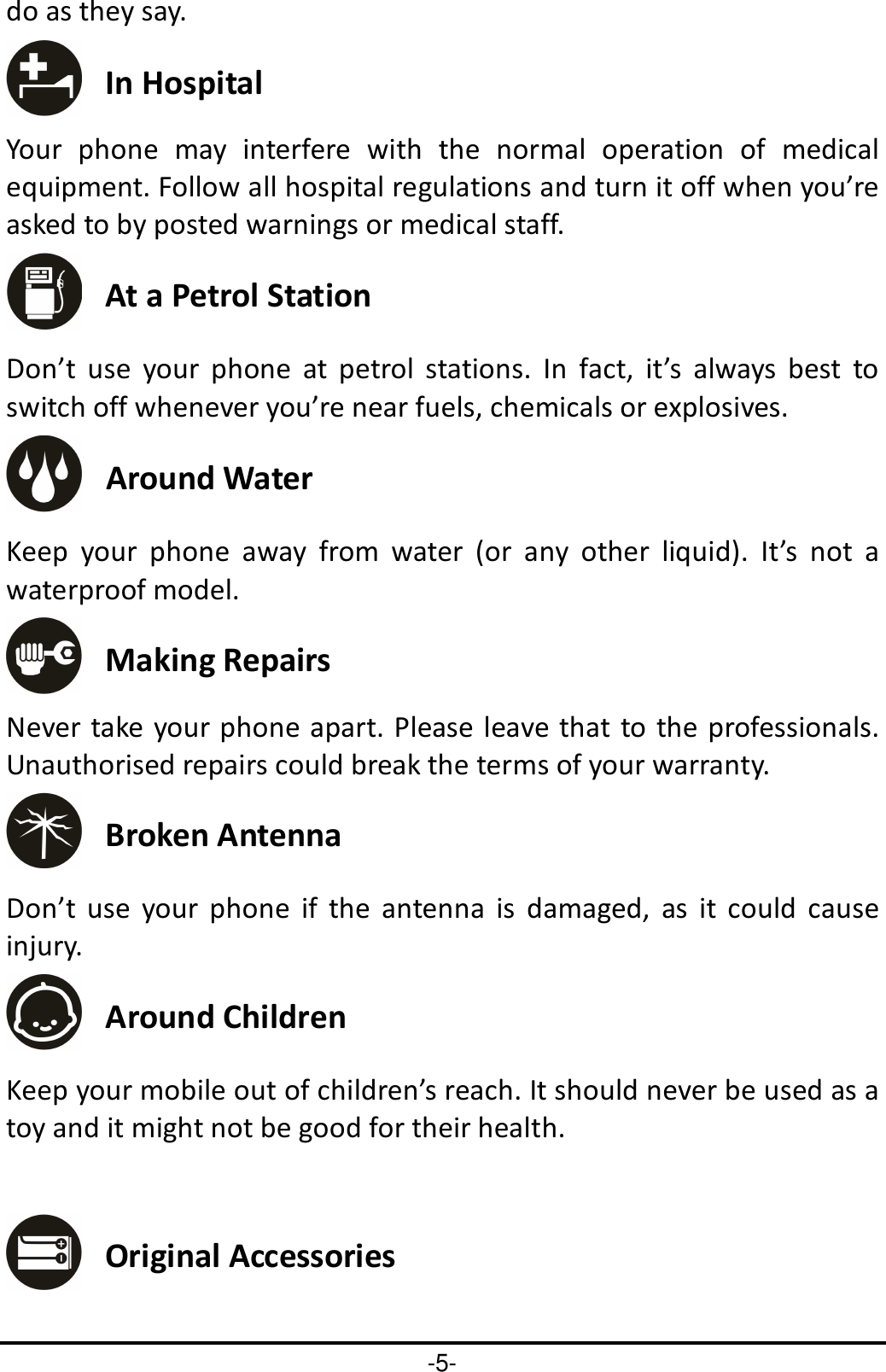 -5- do as they say.  In Hospital Your  phone  may  interfere  with  the  normal  operation  of  medical equipment. Follow all hospital regulations and turn it off when you’re asked to by posted warnings or medical staff.    At a Petrol Station Don’t  use  your  phone  at  petrol  stations.  In  fact,  it’s  always  best  to switch off whenever you’re near fuels, chemicals or explosives.  Around Water Keep  your  phone  away  from  water  (or  any  other  liquid).  It’s  not  a waterproof model.      Making Repairs Never take your phone apart. Please leave that to the professionals. Unauthorised repairs could break the terms of your warranty.  Broken Antenna Don’t  use  your  phone  if  the  antenna  is  damaged,  as  it  could  cause injury.    Around Children Keep your mobile out of children’s reach. It should never be used as a toy and it might not be good for their health.     Original Accessories 