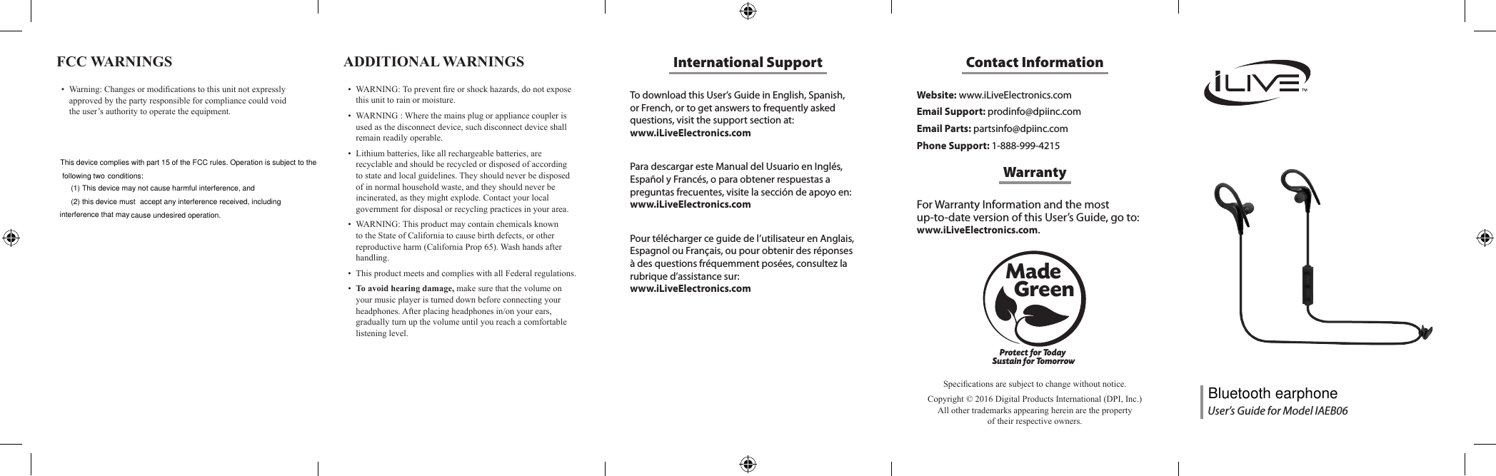 To download this User&rsquo;s Guide in English, Spanish, or French, or to get answers to frequently asked questions, visit the support section at:  www.iLiveElectronics.comPara descargar este Manual del Usuario en Ingl&eacute;s, Espa&ntilde;ol y Franc&eacute;s, o para obtener respuestas a preguntas frecuentes, visite la secci&oacute;n de apoyo en: www.iLiveElectronics.comPour t&eacute;l&eacute;charger ce guide de l&rsquo;utilisateur en Anglais, Espagnol ou Fran&ccedil;ais, ou pour obtenir des r&eacute;ponses &agrave; des questions fr&eacute;quemment pos&eacute;es, consultez la rubrique d&rsquo;assistance sur:  www.iLiveElectronics.comInternational SupportFCC WARNINGS &bull; Warning:Changesormodicationstothisunitnotexpresslyapprovedbythepartyresponsibleforcompliancecouldvoidtheuser&rsquo;sauthoritytooperatetheequipment.Website: www.iLiveElectronics.comEmail Support: prodinfo@dpiinc.comEmail Parts: partsinfo@dpiinc.comPhone Support: 1-888-999-4215Contact InformationFor Warranty Information and the most  up-to-date version of this User&rsquo;s Guide, go to:  www.iLiveElectronics.com.WarrantyProtect for Today Sustain for TomorrowMade   GreenSpecicationsaresubjecttochangewithoutnotice.Copyright&copy;2016DigitalProductsInternational(DPI,Inc.)Allothertrademarksappearinghereinarethepropertyoftheirrespectiveowners.ADDITIONAL WARNINGS &bull; WARNING:Topreventreorshockhazards,donotexposethisunittorainormoisture.&bull; WARNING:Wherethemainsplugorappliancecouplerisusedasthedisconnectdevice,suchdisconnectdeviceshallremainreadilyoperable.&bull; Lithiumbatteries,likeallrechargeablebatteries,arerecyclableandshouldberecycledordisposedofaccordingtostateandlocalguidelines.Theyshouldneverbedisposedofinnormalhouseholdwaste,andtheyshouldneverbeincinerated,astheymightexplode.Contactyourlocalgovernmentfordisposalorrecyclingpracticesinyourarea.&bull; WARNING:ThisproductmaycontainchemicalsknowntotheStateofCaliforniatocausebirthdefects,orotherreproductiveharm(CaliforniaProp65).Washhandsafterhandling.&bull; ThisproductmeetsandcomplieswithallFederalregulations.&bull; To avoid hearing damage,makesurethatthevolumeonyourmusicplayeristurneddownbeforeconnectingyourheadphones.Afterplacingheadphonesin/onyourears,graduallyturnupthevolumeuntilyoureachacomfortablelisteninglevel.User&rsquo;s Guide for Model IAEB06This device complies with part 15 of the FCC rules. Operation is subject to the following two conditions: (1) This device may not cause harmful interference, and (2) this device must cause undesired operation.accept any interference received, including interference that mayBluetooth earphone
