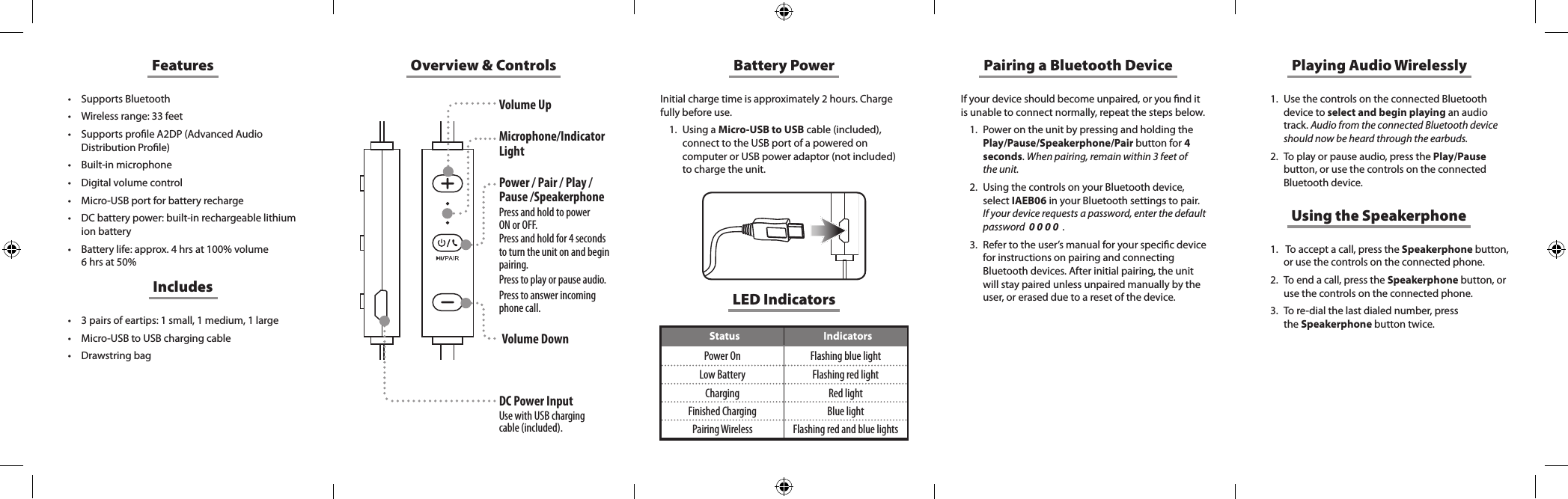 Overview &amp; ControlsLED IndicatorsStatus IndicatorsPower On Flashing blue lightLow Battery Flashing red lightCharging Red lightFinished Charging Blue lightPairing Wireless Flashing red and blue lightsFeatures&bull; Supports Bluetooth&bull; Wireless range: 33 feet&bull; Supports prole A2DP (Advanced Audio Distribution Prole)&bull; Built-in microphone&bull; Digital volume control&bull; Micro-USB port for battery recharge&bull; DC battery power: built-in rechargeable lithium ion battery&bull; Battery life: approx. 4 hrs at 100% volume 6 hrs at 50%&bull; 3 pairs of eartips: 1 small, 1 medium, 1 large&bull; Micro-USB to USB charging cable&bull; Drawstring bagIncludesBattery PowerInitial charge time is approximately 2 hours. Charge fully before use. 1.  Using a Micro-USB to USB cable (included), connect to the USB port of a powered on computer or USB power adaptor (not included) to charge the unit. If your device should become unpaired, or you nd it is unable to connect normally, repeat the steps below. 1.  Power on the unit by pressing and holding the Play/Pause/Speakerphone/Pair button for 4 seconds. When pairing, remain within 3 feet of the unit.2.  Using the controls on your Bluetooth device, select IAEB06 in your Bluetooth settings to pair.  If your device requests a password, enter the default password  0 0 0 0  .3.  Refer to the user&rsquo;s manual for your specic device for instructions on pairing and connecting Bluetooth devices. After initial pairing, the unit will stay paired unless unpaired manually by the user, or erased due to a reset of the device.Pairing a Bluetooth Device Playing Audio Wirelessly1.  Use the controls on the connected Bluetooth device to select and begin playing an audio track. Audio from the connected Bluetooth device should now be heard through the earbuds.2.  To play or pause audio, press the Play/Pause button, or use the controls on the connected Bluetooth device.Using the Speakerphone1.   To accept a call, press the Speakerphone button, or use the controls on the connected phone. 2.  To end a call, press the Speakerphone button, or use  the  controls  on  the  connected  phone.                                                          3.  To re-dial the last dialed number, press  the Speakerphone button twice. Volume UpMicrophone/Indicator LightPower / Pair / Play / Pause /SpeakerphonePress and hold to power  ON or OFF.  Press and hold for 4 seconds to turn the unit on and begin pairing.Press to play or pause audio. Press to answer incoming phone call. DC Power InputUse with USB charging cable (included).Volume Down