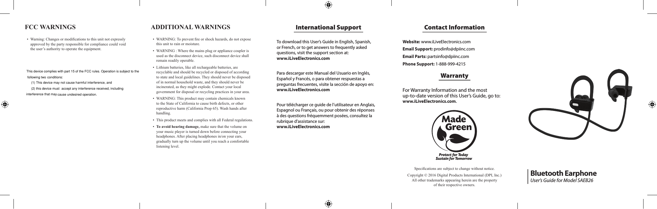 To download this User&rsquo;s Guide in English, Spanish, or French, or to get answers to frequently asked questions, visit the support section at:  www.iLiveElectronics.comPara descargar este Manual del Usuario en Ingl&eacute;s, Espa&ntilde;ol y Franc&eacute;s, o para obtener respuestas a preguntas frecuentes, visite la secci&oacute;n de apoyo en: www.iLiveElectronics.comPour t&eacute;l&eacute;charger ce guide de l&rsquo;utilisateur en Anglais, Espagnol ou Fran&ccedil;ais, ou pour obtenir des r&eacute;ponses &agrave; des questions fr&eacute;quemment pos&eacute;es, consultez la rubrique d&rsquo;assistance sur:  www.iLiveElectronics.comInternational SupportFCC WARNINGS &bull; Warning:Changesormodicationstothisunitnotexpresslyapprovedbythepartyresponsibleforcompliancecouldvoidtheuser&rsquo;sauthoritytooperatetheequipment.Website: www.iLiveElectronics.comEmail Support: prodinfo@dpiinc.comEmail Parts: partsinfo@dpiinc.comPhone Support: 1-888-999-4215Contact InformationFor Warranty Information and the most  up-to-date version of this User&rsquo;s Guide, go to:  www.iLiveElectronics.com.WarrantyProtect for Today Sustain for TomorrowMade   GreenSpecicationsaresubjecttochangewithoutnotice.Copyright&copy;2016DigitalProductsInternational(DPI,Inc.)Allothertrademarksappearinghereinarethepropertyoftheirrespectiveowners.ADDITIONAL WARNINGS &bull; WARNING:Topreventreorshockhazards,donotexposethisunittorainormoisture.&bull; WARNING:Wherethemainsplugorappliancecouplerisusedasthedisconnectdevice,suchdisconnectdeviceshallremainreadilyoperable.&bull; Lithiumbatteries,likeallrechargeablebatteries,arerecyclableandshouldberecycledordisposedofaccordingtostateandlocalguidelines.Theyshouldneverbedisposedofinnormalhouseholdwaste,andtheyshouldneverbeincinerated,astheymightexplode.Contactyourlocalgovernmentfordisposalorrecyclingpracticesinyourarea.&bull; WARNING:ThisproductmaycontainchemicalsknowntotheStateofCaliforniatocausebirthdefects,orotherreproductiveharm(CaliforniaProp65).Washhandsafterhandling.&bull; ThisproductmeetsandcomplieswithallFederalregulations.&bull; To avoid hearing damage,makesurethatthevolumeonyourmusicplayeristurneddownbeforeconnectingyourheadphones.Afterplacingheadphonesin/onyourears,graduallyturnupthevolumeuntilyoureachacomfortablelisteninglevel.Bluetooth EarphoneUser&rsquo;s Guide for Model SAEB26This device complies with part 15 of the FCC rules. Operation is subject to the following two conditions: (1) This device may not cause harmful interference, and (2) this device must cause undesired operation.accept any interference received, including interference that may