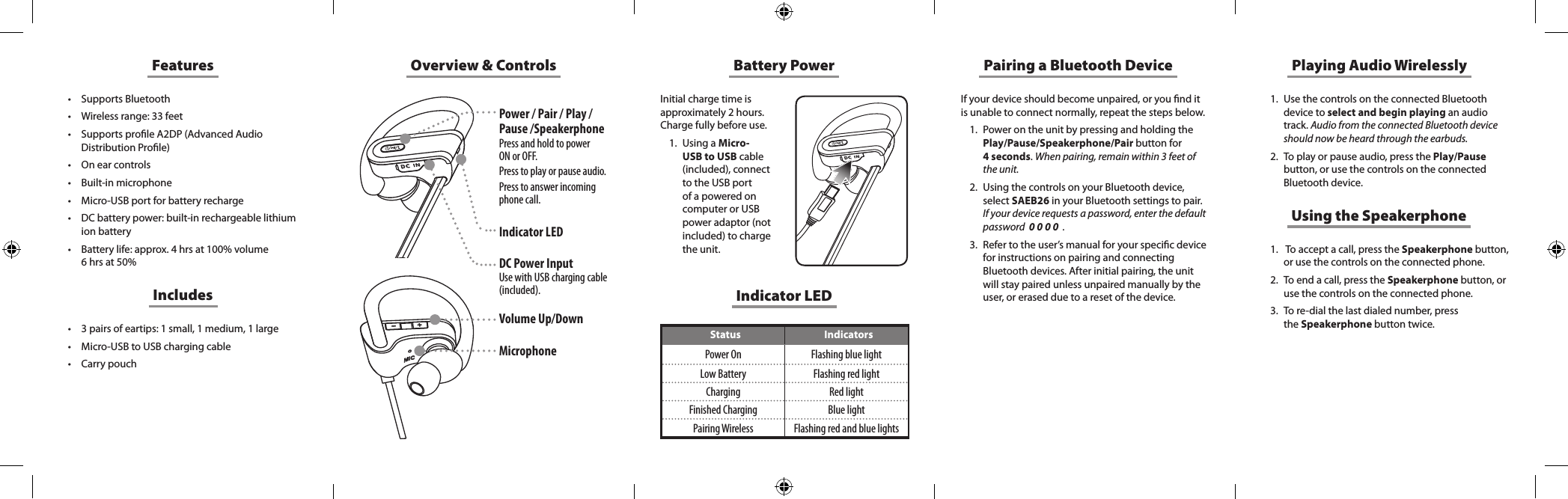 Overview &amp; ControlsIndicator LEDStatus IndicatorsPower On Flashing blue lightLow Battery Flashing red lightCharging Red lightFinished Charging Blue lightPairing Wireless Flashing red and blue lightsFeatures&bull; Supports Bluetooth&bull; Wireless range: 33 feet&bull; Supports prole A2DP (Advanced Audio Distribution Prole)&bull; On ear controls&bull; Built-in microphone&bull; Micro-USB port for battery recharge&bull; DC battery power: built-in rechargeable lithium ion battery&bull; Battery life: approx. 4 hrs at 100% volume 6 hrs at 50%&bull; 3 pairs of eartips: 1 small, 1 medium, 1 large&bull; Micro-USB to USB charging cable&bull; Carry pouchIncludesBattery PowerInitial charge time is approximately 2 hours. Charge fully before use. 1.  Using a Micro-USB to USB cable (included), connect to the USB port of a powered on computer or USB power adaptor (not included) to charge the unit. If your device should become unpaired, or you nd it is unable to connect normally, repeat the steps below. 1.  Power on the unit by pressing and holding the Play/Pause/Speakerphone/Pair button for  4 seconds. When pairing, remain within 3 feet of the unit.2.  Using the controls on your Bluetooth device, select SAEB26 in your Bluetooth settings to pair.  If your device requests a password, enter the default password  0 0 0 0  .3.  Refer to the user&rsquo;s manual for your specic device for instructions on pairing and connecting Bluetooth devices. After initial pairing, the unit will stay paired unless unpaired manually by the user, or erased due to a reset of the device.Pairing a Bluetooth Device Playing Audio Wirelessly1.  Use the controls on the connected Bluetooth device to select and begin playing an audio track. Audio from the connected Bluetooth device should now be heard through the earbuds.2.  To play or pause audio, press the Play/Pause button, or use the controls on the connected Bluetooth device.Using the Speakerphone1.   To accept a call, press the Speakerphone button, or use the controls on the connected phone. 2.  To end a call, press the Speakerphone button, or use  the  controls  on  the  connected  phone.                                                          3.  To re-dial the last dialed number, press  the Speakerphone button twice. Power / Pair / Play / Pause /SpeakerphonePress and hold to power  ON or OFF. Press to play or pause audio. Press to answer incoming phone call.Indicator LEDDC Power InputUse with USB charging cable (included).Volume Up/Down Microphone 