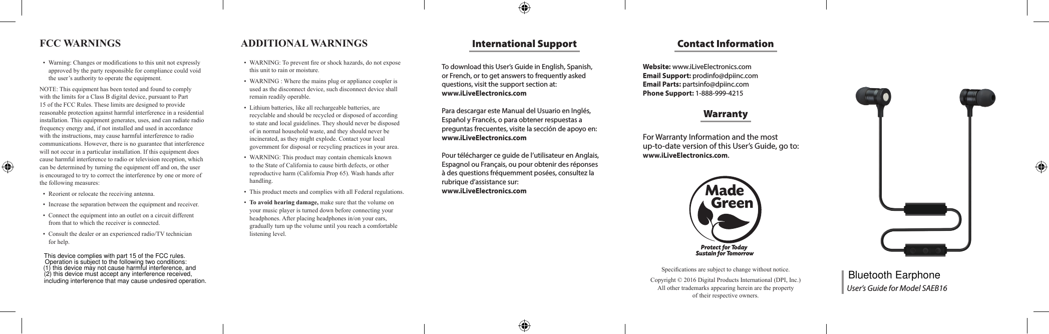To download this User&rsquo;s Guide in English, Spanish, or French, or to get answers to frequently asked questions, visit the support section at:  www.iLiveElectronics.comPara descargar este Manual del Usuario en Ingl&eacute;s, Espa&ntilde;ol y Franc&eacute;s, o para obtener respuestas a preguntas frecuentes, visite la secci&oacute;n de apoyo en: www.iLiveElectronics.comPour t&eacute;l&eacute;charger ce guide de l&rsquo;utilisateur en Anglais, Espagnol ou Fran&ccedil;ais, ou pour obtenir des r&eacute;ponses &agrave; des questions fr&eacute;quemment pos&eacute;es, consultez la rubrique d&rsquo;assistance sur:  www.iLiveElectronics.comInternational SupportFCC WARNINGS &bull; Warning:Changesormodicationstothisunitnotexpresslyapprovedbythepartyresponsibleforcompliancecouldvoidtheuser&rsquo;sauthoritytooperatetheequipment.NOTE:ThisequipmenthasbeentestedandfoundtocomplywiththelimitsforaClassBdigitaldevice,pursuanttoPart15oftheFCCRules.Theselimitsaredesignedtoprovidereasonableprotectionagainstharmfulinterferenceinaresidentialinstallation.Thisequipmentgenerates,uses,andcanradiateradiofrequencyenergyand,ifnotinstalledandusedinaccordancewiththeinstructions,maycauseharmfulinterferencetoradiocommunications.However,thereisnoguaranteethatinterferencewillnotoccurinaparticularinstallation.Ifthisequipmentdoescauseharmfulinterferencetoradioortelevisionreception,whichcanbedeterminedbyturningtheequipmentoffandon,theuserisencouragedtotrytocorrecttheinterferencebyoneormoreofthefollowingmeasures:&bull; Reorientorrelocatethereceivingantenna.&bull; Increasetheseparationbetweentheequipmentandreceiver.&bull; Connecttheequipmentintoanoutletonacircuitdifferentfromthattowhichthereceiverisconnected.&bull; Consultthedealeroranexperiencedradio/TVtechnicianforhelp.Website: www.iLiveElectronics.comEmail Support: prodinfo@dpiinc.comEmail Parts: partsinfo@dpiinc.comPhone Support: 1-888-999-4215Contact InformationFor Warranty Information and the most  up-to-date version of this User&rsquo;s Guide, go to:  www.iLiveElectronics.com.WarrantyProtect for Today Sustain for TomorrowMade   GreenSpecicationsaresubjecttochangewithoutnotice.Copyright&copy;2016DigitalProductsInternational(DPI,Inc.)Allothertrademarksappearinghereinarethepropertyoftheirrespectiveowners.ADDITIONAL WARNINGS &bull; WARNING:Topreventreorshockhazards,donotexposethisunittorainormoisture.&bull; WARNING:Wherethemainsplugorappliancecouplerisusedasthedisconnectdevice,suchdisconnectdeviceshallremainreadilyoperable.&bull; Lithiumbatteries,likeallrechargeablebatteries,arerecyclableandshouldberecycledordisposedofaccordingtostateandlocalguidelines.Theyshouldneverbedisposedofinnormalhouseholdwaste,andtheyshouldneverbeincinerated,astheymightexplode.Contactyourlocalgovernmentfordisposalorrecyclingpracticesinyourarea.&bull; WARNING:ThisproductmaycontainchemicalsknowntotheStateofCaliforniatocausebirthdefects,orotherreproductiveharm(CaliforniaProp65).Washhandsafterhandling.&bull; ThisproductmeetsandcomplieswithallFederalregulations.&bull; To avoid hearing damage,makesurethatthevolumeonyourmusicplayeristurneddownbeforeconnectingyourheadphones.Afterplacingheadphonesin/onyourears,graduallyturnupthevolumeuntilyoureachacomfortablelisteninglevel.User&rsquo;s Guide for Model SAEB16This device complies with part 15 of the FCC rules. Operation is subject to the following two conditions: (1) this device may not cause harmful interference, and (2) this device must accept any interference received, including interference that may cause undesired operation. Bluetooth Earphone