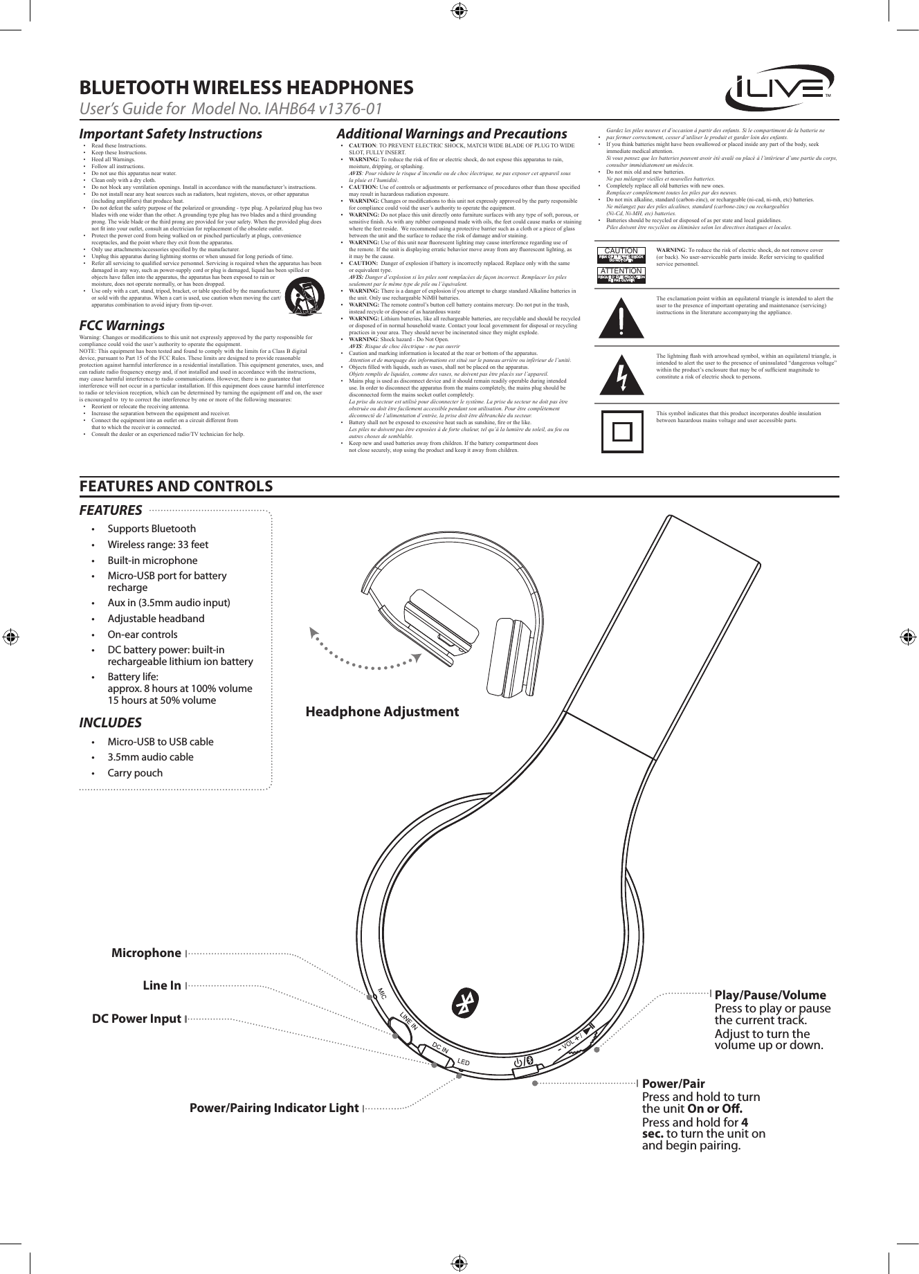 Gardez les piles neuves et d&rsquo;occasion &agrave; partir des enfants. Si le compartiment de la batterie ne&bull; pas fermer correctement, cesser d&rsquo;utiliser le produit et garder loin des enfants.&bull; Ifyouthinkbatteriesmighthavebeenswallowedorplacedinsideanypartofthebody,seekimmediatemedicalattention.Si vous pensez que les batteries peuvent avoir &eacute;t&eacute; aval&eacute; ou plac&eacute; &agrave; l&rsquo;int&eacute;rieur d&rsquo;une partie du corps, consulter imm&eacute;diatement un m&eacute;decin.&bull; Donotmixoldandnewbatteries.Ne pas m&eacute;langer vieilles et nouvelles batteries.&bull; Completelyreplacealloldbatterieswithnewones.Remplacer compl&egrave;tement toutes les piles par des neuves.&bull; Donotmixalkaline,standard(carbon-zinc),orrechargeable(ni-cad,ni-mh,etc)batteries.Ne m&eacute;langez pas des piles alcalines, standard (carbone-zinc) ou rechargeables  (Ni-Cd, Ni-MH, etc) batteries.&bull; Batteriesshouldberecycledordisposedofasperstateandlocalguidelines. Piles doivent &ecirc;tre recycl&eacute;es ou &eacute;limin&eacute;es selon les directives &eacute;tatiques et locales.FEATURES AND CONTROLSBLUETOOTH WIRELESS HEADPHONESUser&rsquo;s Guide for  Model No. IAHB64 v1376-01Important Safety Instructions&bull; ReadtheseInstructions.&bull; KeeptheseInstructions.&bull; HeedallWarnings.&bull; Followallinstructions.&bull; Donotusethisapparatusnearwater.&bull; Cleanonlywithadrycloth.&bull; Donotblockanyventilationopenings.Installinaccordancewiththemanufacturer&rsquo;sinstructions.&bull; Donotinstallnearanyheatsourcessuchasradiators,heatregisters,stoves,orotherapparatus(includingampliers)thatproduceheat.&bull; Donotdefeatthesafetypurposeofthepolarizedorgrounding-typeplug.Apolarizedplughastwobladeswithonewiderthantheother.Agroundingtypeplughastwobladesandathirdgroundingprong.Thewidebladeorthethirdprongareprovidedforyoursafety.Whentheprovidedplugdoesnottintoyouroutlet,consultanelectricianforreplacementoftheobsoleteoutlet.&bull; Protectthepowercordfrombeingwalkedonorpinchedparticularlyatplugs,conveniencereceptacles,andthepointwheretheyexitfromtheapparatus.&bull; Onlyuseattachments/accessoriesspeciedbythemanufacturer.&bull; Unplugthisapparatusduringlightningstormsorwhenunusedforlongperiodsoftime.&bull; Referallservicingtoqualiedservicepersonnel.Servicingisrequiredwhentheapparatushasbeendamagedinanyway,suchaspower-supplycordorplugisdamaged,liquidhasbeenspilledorobjectshavefallenintotheapparatus,theapparatushasbeenexposedtorainormoisture,doesnotoperatenormally,orhasbeendropped.&bull; Useonlywithacart,stand,tripod,bracket,ortablespeciedbythemanufacturer,orsoldwiththeapparatus.Whenacartisused,usecautionwhenmovingthecart/apparatuscombinationtoavoidinjuryfromtip-over.FCC Warnings Warning:Changesormodicationstothisunitnotexpresslyapprovedbythepartyresponsibleforcompliancecouldvoidtheuser&rsquo;sauthoritytooperatetheequipment.NOTE:ThisequipmenthasbeentestedandfoundtocomplywiththelimitsforaClassBdigitaldevice,pursuanttoPart15oftheFCCRules.Theselimitsaredesignedtoprovidereasonableprotectionagainstharmfulinterferenceinaresidentialinstallation.Thisequipmentgenerates,uses,andcanradiateradiofrequencyenergyand,ifnotinstalledandusedinaccordancewiththeinstructions,maycauseharmfulinterferencetoradiocommunications.However,thereisnoguaranteethatinterferencewillnotoccurinaparticularinstallation.Ifthisequipmentdoescauseharmfulinterferencetoradioortelevisionreception,whichcanbedeterminedbyturningtheequipmentoffandon,theuserisencouragedtotrytocorrecttheinterferencebyoneormoreofthefollowingmeasures:&bull; Reorientorrelocatethereceivingantenna.&bull; Increasetheseparationbetweentheequipmentandreceiver.&bull; Connecttheequipmentintoanoutletonacircuitdifferentfromthattowhichthereceiverisconnected.&bull; Consultthedealeroranexperiencedradio/TVtechnicianforhelp.Additional Warnings and Precautions&bull; CAUTION:TOPREVENTELECTRICSHOCK,MATCHWIDEBLADEOFPLUGTOWIDESLOT,FULLYINSERT.&bull; WARNING:Toreducetheriskofreorelectricshock,donotexposethisapparatustorain,moisture,dripping,orsplashing.Avis: Pour r&eacute;duire le risque d&rsquo;incendie ou de choc &eacute;lectrique, ne pas exposer cet appareil sous la pluie et l&rsquo;humidit&eacute;.&bull; CAUTION:Useofcontrolsoradjustmentsorperformanceofproceduresotherthanthosespeciedmayresultinhazardousradiationexposure.&bull; WARNING:Changesormodicationstothisunitnotexpresslyapprovedbythepartyresponsibleforcompliancecouldvoidtheuser&rsquo;sauthoritytooperatetheequipment.&bull; WARNING:Donotplacethisunitdirectlyontofurnituresurfaceswithanytypeofsoft,porous,orsensitivenish.Aswithanyrubbercompoundmadewithoils,thefeetcouldcausemarksorstainingwherethefeetreside.Werecommendusingaprotectivebarriersuchasaclothorapieceofglassbetweentheunitandthesurfacetoreducetheriskofdamageand/orstaining.&bull; WARNING:Useofthisunitnearuorescentlightingmaycauseinterferenceregardinguseoftheremote.Iftheunitisdisplayingerraticbehaviormoveawayfromanyuorescentlighting,asitmaybethecause.&bull; CAUTION:Dangerofexplosionifbatteryisincorrectlyreplaced.Replaceonlywiththesameorequivalenttype.Avis: Danger d&rsquo;explosion si les piles sont remplac&eacute;es de fa&ccedil;on incorrect. Remplacer les piles seulement par le m&ecirc;me type de pile ou l&rsquo;&eacute;quivalent.&bull; WARNING:ThereisadangerofexplosionifyouattempttochargestandardAlkalinebatteriesintheunit.OnlyuserechargeableNiMHbatteries.&bull; WARNING:Theremotecontrol&rsquo;sbuttoncellbatterycontainsmercury.Donotputinthetrash,insteadrecycleordisposeofashazardouswaste&bull; WARNING:Lithiumbatteries,likeallrechargeablebatteries,arerecyclableandshouldberecycledordisposedofinnormalhouseholdwaste.Contactyourlocalgovernmentfordisposalorrecyclingpracticesinyourarea.Theyshouldneverbeincineratedsincetheymightexplode.&bull; WARNING:Shockhazard-DoNotOpen.Avis: Risque de choc &eacute;lectrique - ne pas ouvrir&bull; Cautionandmarkinginformationislocatedattherearorbottomoftheapparatus.Attention et de marquage des informations est situ&eacute; sur le paneau arri&egrave;re ou inf&eacute;rieur de l&rsquo;unit&eacute;.&bull; Objectslledwithliquids,suchasvases,shallnotbeplacedontheapparatus.Objets remplis de liquides, comme des vases, ne doivent pas &ecirc;tre plac&eacute;s sur l&rsquo;appareil.&bull; Mainsplugisusedasdisconnectdeviceanditshouldremainreadilyoperableduringintendeduse.Inordertodisconnecttheapparatusfromthemainscompletely,themainsplugshouldbedisconnectedformthemainssocketoutletcompletely.La prise du secteur est utilis&eacute; pour d&eacute;connecter le syst&egrave;me. La prise du secteur ne doit pas &ecirc;tre obstru&eacute;e ou doit &ecirc;tre facilement accessible pendant son utilisation. Pour &ecirc;tre compl&egrave;tement d&eacute;connect&eacute; de l&rsquo;alimentation d&rsquo;entr&eacute;e, la prise doit &ecirc;tre d&eacute;branch&eacute;e du secteur.&bull; Batteryshallnotbeexposedtoexcessiveheatsuchassunshine,reorthelike.Les piles ne doivent pas &ecirc;tre expos&eacute;es &agrave; de forte chaleur, tel qu&rsquo;&agrave; la lumi&egrave;re du soleil, au feu ou autres choses de semblable.&bull; Keepnewandusedbatteriesawayfromchildren.Ifthebatterycompartmentdoesnotclosesecurely,stopusingtheproductandkeepitawayfromchildren.WARNING:Toreducetheriskofelectricshock,donotremovecover(orback).Nouser-serviceablepartsinside.Referservicingtoqualiedservicepersonnel.ATTENTIONRISQUE D' &Eacute;LECTROCUTIONNE PAS OUVRIRCAUTIONRISK OF ELECTRIC SHOCKDO NOT OPENTheexclamationpointwithinanequilateraltriangleisintendedtoalerttheusertothepresenceofimportantoperatingandmaintenance(servicing)instructionsintheliteratureaccompanyingtheappliance.Thissymbolindicatesthatthisproductincorporatesdoubleinsulationbetweenhazardousmainsvoltageanduseraccessibleparts.Thelightningashwitharrowheadsymbol,withinanequilateraltriangle,isintendedtoalerttheusertothepresenceofuninsulated&ldquo;dangerousvoltage&rdquo;withintheproduct&rsquo;senclosurethatmaybeofsufcientmagnitudetoconstituteariskofelectricshocktopersons.Headphone AdjustmentPower/PairPress and hold to turn the unit On or O. Press and hold for 4 sec. to turn the unit on and begin pairing.MicrophoneLine InDC Power InputPower/Pairing Indicator LightPlay/Pause/VolumePress to play or pause the current track.Adjust to turn the volume up or down. FEATURES&bull; Supports Bluetooth&bull; Wireless range: 33 feet&bull; Built-in microphone&bull; Micro-USB port for battery recharge&bull; Aux in (3.5mm audio input)&bull; Adjustable headband&bull; On-ear controls&bull; DC battery power: built-in rechargeable lithium ion battery&bull; Battery life:  approx. 8 hours at 100% volume 15 hours at 50% volumeINCLUDES&bull; Micro-USB to USB cable&bull; 3.5mm audio cable&bull; Carry pouch