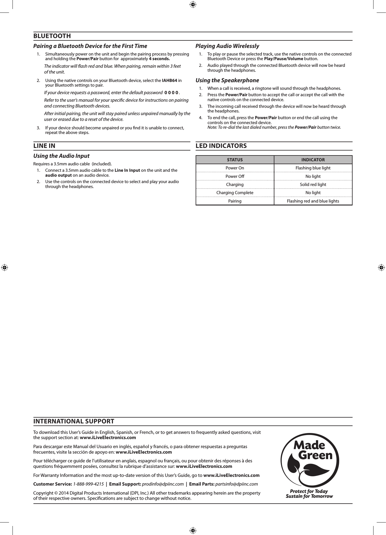 Using the Audio Input Requires a 3.5mm audio cable  (included).1.  Connect a 3.5mm audio cable to the Line In Input on the unit and the  audio output on an audio device. 2.  Use the controls on the connected device to select and play your audio through the headphones.BLUETOOTHPairing a Bluetooth Device for the First Time 1.  Simultaneously power on the unit and begin the pairing process by pressing and holding the Power/Pair button for  approximately 4 seconds. The indicator will ash red and blue. When pairing, remain within 3 feet  of the unit.2.  Using the native controls on your Bluetooth device, select the IAHB64 in your Bluetooth settings to pair.If your device requests a password, enter the default password  0 0 0 0 . Refer to the user&rsquo;s manual for your specic device for instructions on pairing and connecting Bluetooth devices.After initial pairing, the unit will stay paired unless unpaired manually by the user or erased due to a reset of the device. 3.  If your device should become unpaired or you nd it is unable to connect, repeat the above steps.Using the Speakerphone 1.  When a call is received, a ringtone will sound through the headphones.2.  Press the Power/Pair button to accept the call or accept the call with the native controls on the connected device.3.  The incoming call received through the device will now be heard through the headphones.4.  To end the call, press the Power/Pair button or end the call using the controls on the connected device.  Note: To re-dial the last dialed number, press the Power/Pair button twice. LINE IN LED INDICATORSPlaying Audio Wirelessly 1.  To play or pause the selected track, use the native controls on the connected Bluetooth Device or press the Play/Pause/Volume button.2.  Audio played through the connected Bluetooth device will now be heard through the headphones.  STATUS INDICATORPower On Flashing blue lightPower O No lightCharging Solid red lightCharging Complete No lightPairing Flashing red and blue lightsTo download this User&rsquo;s Guide in English, Spanish, or French, or to get answers to frequently asked questions, visit the support section at: www.iLiveElectronics.comPara descargar este Manual del Usuario en ingl&eacute;s, espa&ntilde;ol y franc&eacute;s, o para obtener respuestas a preguntas frecuentes, visite la secci&oacute;n de apoyo en: www.iLiveElectronics.comPour t&eacute;l&eacute;charger ce guide de l&rsquo;utilisateur en anglais, espagnol ou fran&ccedil;ais, ou pour obtenir des r&eacute;ponses &agrave; des questions fr&eacute;quemment pos&eacute;es, consultez la rubrique d&rsquo;assistance sur: www.iLiveElectronics.comFor Warranty Information and the most up-to-date version of this User&rsquo;s Guide, go to www.iLiveElectronics.comCustomer Service: 1-888-999-4215  |  Email Support: prodinfo@dpiinc.com  |  Email Parts: partsinfo@dpiinc.comCopyright &copy; 2014 Digital Products International (DPI, Inc.) All other trademarks appearing herein are the property of their respective owners. Specications are subject to change without notice.INTERNATIONAL SUPPORT