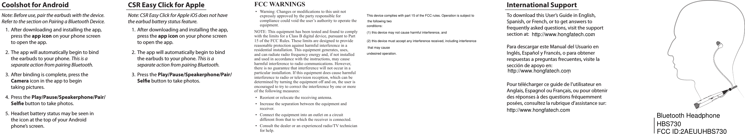   Note: Before use, pair the earbuds with the device. Refer to the section on Pairing a Bluetooth Device.1.  After downloading and installing the app, press the app icon on your phone screen to open the app. 2.  The app will automatically begin to bind the earbuds to your phone. This is a separate action from pairing Bluetooth.3.  After binding is complete, press the Camera icon in the app to begin  taking pictures.4.  Press the Play/Pause/Speakerphone/Pair/Sele button to take photos.5.  Headset battery status may be seen in  the icon at the top of your Android  phone&rsquo;s screen. Note: CSR Easy Click for Apple iOS does not have the earbud battery status feature.1.  After downloading and installing the app, press the app icon on your phone screen to open the app. 2.  The app will automatically begin to bind the earbuds to your phone. This is a separate action from pairing Bluetooth.3.  Press the Play/Pause/Speakerphone/Pair/Sele button to take photos.Coolshot for Android CSR Easy Click for Apple FCC Warnings&bull; Warning:Changesormodicationstothisunitnotexpresslyapprovedbythepartyresponsibleforcompliancecouldvoidtheuser&rsquo;sauthoritytooperatetheequipment.NOTE:ThisequipmenthasbeentestedandfoundtocomplywiththelimitsforaClassBdigitaldevice,pursuanttoPart15oftheFCCRules.Theselimitsaredesignedtoprovidereasonableprotectionagainstharmfulinterferenceinaresidentialinstallation.Thisequipmentgenerates,uses,andcanradiateradiofrequencyenergyand,ifnotinstalledandusedinaccordancewiththeinstructions,maycauseharmfulinterferencetoradiocommunications.However,thereisnoguaranteethatinterferencewillnotoccurinaparticularinstallation.Ifthisequipmentdoescauseharmfulinterferencetoradioortelevisionreception,whichcanbedeterminedbyturningtheequipmentoffandon,theuserisencouragedtotrytocorrecttheinterferencebyoneormoreofthefollowingmeasures:&bull; Reorientorrelocatethereceivingantenna.&bull; Increasetheseparationbetweentheequipmentandreceiver.&bull; Connecttheequipmentintoanoutletonacircuitdifferentfromthattowhichthereceiverisconnected.&bull; Consultthedealeroranexperiencedradio/TVtechnicianforhelp.To download this User&rsquo;s Guide in English, Spanish, or French, or to get answers to frequently asked questions, visit the support section at:  .Para descargar este Manual del Usuario en Ingl&eacute;s, Espa&ntilde;ol y Franc&eacute;s, o para obtener  respuestas a preguntas frecuentes, visite la  secci&oacute;n de apoyo en: .Pour t&eacute;l&eacute;charger ce guide de l&rsquo;utilisateur en Anglais, Espagnol ou Fran&ccedil;ais, ou pour obtenir des r&eacute;ponses &agrave; des questions fr&eacute;quemment pos&eacute;es, consultez la rubrique d&rsquo;assistance sur: .International Supportconditions:(1) this device may not cause harmful interference, andundesired operation.FCC ID:2AEUUHBS730Bluetooth HeadphoneHBS730This device complies with part 15 of the FCC rules. Operation is subject to the following two(2) this device must accept any interference received, including interference that may causehttp://www.hongfatech.comhttp://www.hongfatech.comhttp://www.hongfatech.com