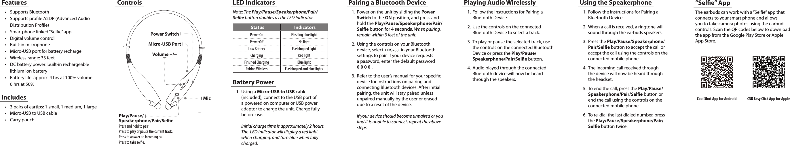 Controls1.  Power on the unit by sliding the Power Switch to the ON position, and press and hold the Play/Pause/Speakerphone/Pair/Sele button for 4 seconds. When pairing, remain within 3 feet of the unit. 2.  Using the controls on your Bluetooth device, select   in your Bluetooth settings to pair. If your device requests  a password, enter the default password  0 0 0 0 .3.  Refer to the user&rsquo;s manual for your specic device for instructions on pairing and connecting Bluetooth devices. After initial pairing, the unit will stay paired unless unpaired manually by the user or erased due to a reset of the device.   If your device should become unpaired or you nd it is unable to connect, repeat the above steps.Note: The Play/Pause/Speakerphone/Pair/Sele button doubles as the LED Indicator.Pairing a Bluetooth DeviceLED IndicatorsStatus IndicatorsPower On Flashing blue lightPower O No lightLow Battery Flashing red lightCharging Red lightFinished Charging Blue lightPairing Wireless Flashing red and blue lightsMicro-USB PortPower SwitchMicVolume +/&minus;Features&bull; Supports Bluetooth&bull; Supports prole A2DP (Advanced Audio Distribution Prole)&bull; Smartphone linked &ldquo;Sele&rdquo; app&bull; Digital volume control&bull; Built-in microphone&bull; Micro-USB port for battery recharge&bull; Wireless range: 33 feet&bull; DC battery power: built-in rechargeable lithium ion battery&bull; Battery life: approx. 4 hrs at 100% volume 6 hrs at 50%&bull; 3 pairs of eartips: 1 small, 1 medium, 1 large&bull; Micro-USB to USB cable&bull; Carry pouchIncludesBattery Power1.  Using a Micro-USB to USB cable (included), connect to the USB port of a powered on computer or USB power adaptor to charge the unit. Charge fully before use.   Initial charge time is approximately 2 hours.  The  LED indicator will display a red light when charging, and turn blue when fully charged. Playing Audio Wirelessly1.  Follow the instructions for Pairing a Bluetooth Device.2.  Use the controls on the connected Bluetooth Device to select a track.3.  To play or pause the selected track, use the controls on the connected Bluetooth Device or press the Play/Pause/Speakerphone/Pair/Sele button.4.  Audio played through the connected Bluetooth device will now be heard through the speakers.Using the Speakerphone1.  Follow the instructions for Pairing a Bluetooth Device.2.  When a call is received, a ringtone will sound through the earbuds speakers.3.  Press the Play/Pause/Speakerphone/Pair/Sele button to accept the call or accept the call using the controls on the connected mobile phone.4.  The incoming call received through  the device will now be heard through  the headset.5.  To end the call, press the Play/Pause/Speakerphone/Pair/Sele button or end the call using the controls on the connected  mobile  phone.                                                                                                                      6.  To re-dial the last dialed number, press  the Play/Pause/Speakerphone/Pair/Sele button twice. The earbuds can work with a &ldquo;Sele&rdquo; app that connects to your smart phone and allows you to take camera photos using the earbud controls. Scan the QR codes below to download the app from the Google Play Store or Apple App Store.&ldquo;Sele&rdquo; AppCSR Easy Click App for AppleCool Shot App for AndroidPlay/Pause/ Speakerphone/Pair/SelePress and hold to pairPress to play or pause the current track.Press to answer an incoming call.Press to take sele.HBS730