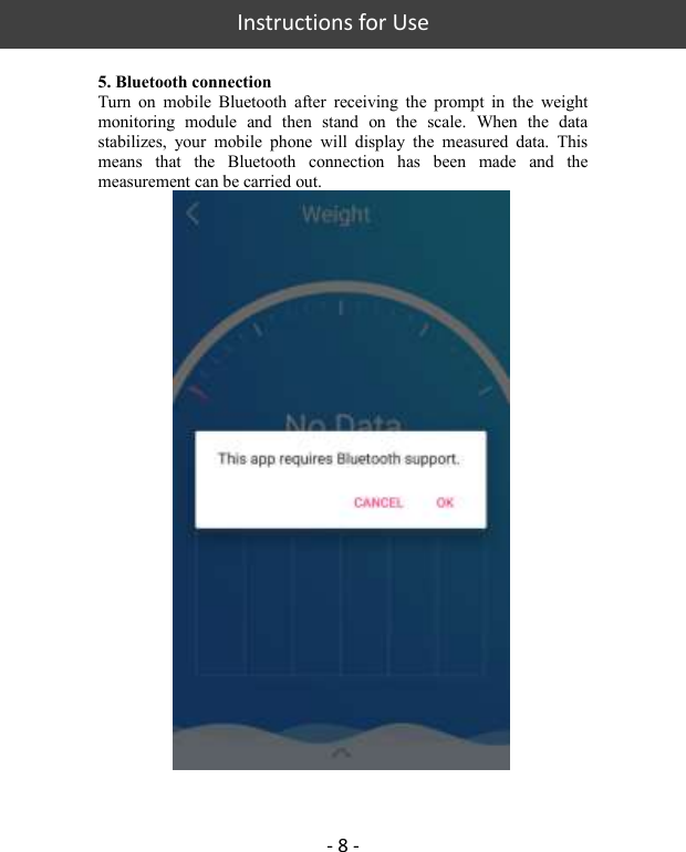   Instructions for Use  - 8 -  5. Bluetooth connection Turn  on  mobile  Bluetooth  after  receiving  the  prompt  in  the  weight monitoring  module  and  then  stand  on  the  scale.  When  the  data stabilizes,  your  mobile  phone  will  display  the  measured  data.  This means  that  the  Bluetooth  connection  has  been  made  and  the measurement can be carried out.   