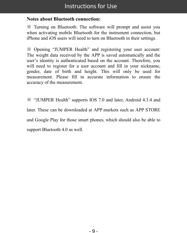   Instructions for Use  - 9 - Notes about Bluetooth connection: ※  Turning  on  Bluetooth:  The  software  will  prompt  and  assist  you when activating mobile  Bluetooth for  the instrument  connection, but iPhone and iOS users will need to turn on Bluetooth in their settings.    ※  Opening  “JUMPER  Health”  and  registering  your  user  account: The weight data received by the  APP is saved automatically and the user’s identity  is  authenticated based  on  the  account. Therefore,  you will  need  to  register  for  a  user  account  and  fill  in  your  nickname, gender,  date  of  birth  and  height.  This  will  only  be  used  for measurement.  Please  fill  in  accurate  information  to  ensure  the accuracy of the measurement.    ※  “JUMPER Health” supports IOS 7.0 and later, Android 4.3.4 and later. These can be downloaded at APP markets such as APP STORE and Google Play for those smart phones, which should also be able to support Bluetooth 4.0 as well.            