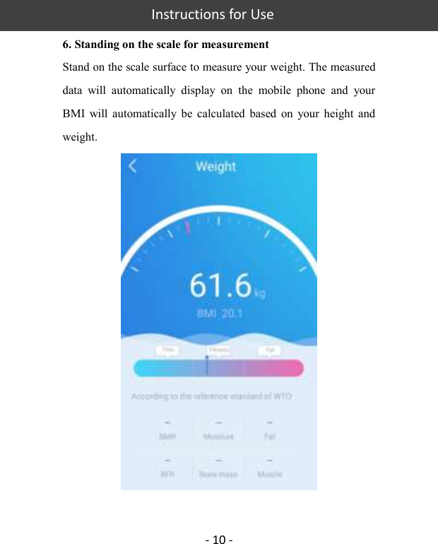   Instructions for Use  - 10 - 6. Standing on the scale for measurement Stand on the scale surface to measure your weight. The measured data  will  automatically  display  on  the  mobile  phone  and  your BMI  will  automatically  be  calculated  based  on  your  height  and weight.      