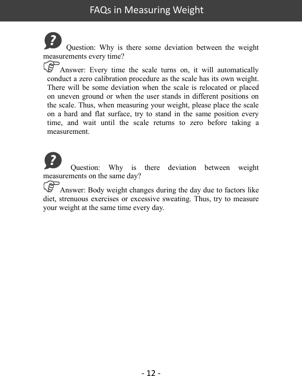   FAQs in Measuring Weight - 12 -   Question:  Why  is  there  some  deviation  between  the  weight measurements every time?   Answer:  Every  time  the  scale  turns  on,  it  will  automatically conduct a zero calibration procedure as the scale has its own weight. There will  be some deviation when  the scale  is  relocated  or  placed on uneven ground  or when the user stands in  different positions on the scale. Thus, when measuring your weight, please place the scale on  a hard  and  flat  surface, try  to  stand  in  the  same  position  every time,  and  wait  until  the  scale  returns  to  zero  before  taking  a measurement.   Question:  Why  is  there  deviation  between  weight measurements on the same day?   Answer: Body weight changes during the day due to factors like diet, strenuous exercises or excessive sweating. Thus, try to measure your weight at the same time every day. 