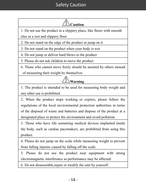   Safety Caution  - 14 -  Caution 1. Do not use the product in a slippery place, like floors with smooth tiles or a wet and slippery floor   2. Do not stand on the edge of the product or jump on it   3. Do not stand on the product when your body is wet   4. Do not jump or deliver hard blows to the product 5. Please do not ask children to move the product 6. Those who cannot move freely should be assisted by others instead of measuring their weight by themselves   Warning 1. The product is intended to be used for measuring body weight and any other use is prohibited.   2.  When  the  product  stops  working  or  expires,  please  follow  the regulations  of the  local environmental protection  authorities in terms of the disposal of waste and batteries and dispose of the product at a designated place to protect the environment and avoid pollution.   3.  Those  who  have  life  sustaining  medical  devices  implanted  inside the body,  such  as cardiac pacemakers, are  prohibited from using this product.   4. Please do not jump on the scale while measuring weight to prevent from falling injuries caused by falling off the scale.   5.  Please  do  not  use  the  product  near  equipment  with  strong electromagnetic interference as performance may be affected. 6. Do not disassemble,repair or modify the unit by yourself. 