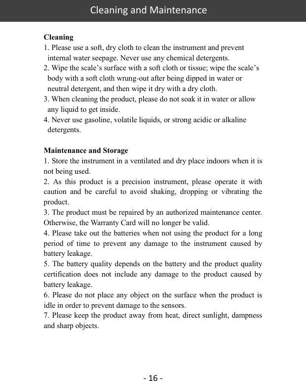   Cleaning and Maintenance  - 16 -  Cleaning 1. Please use a soft, dry cloth to clean the instrument and prevent internal water seepage. Never use any chemical detergents. 2. Wipe the scale’s surface with a soft cloth or tissue; wipe the scale’s body with a soft cloth wrung-out after being dipped in water or neutral detergent, and then wipe it dry with a dry cloth. 3. When cleaning the product, please do not soak it in water or allow any liquid to get inside. 4. Never use gasoline, volatile liquids, or strong acidic or alkaline detergents.  Maintenance and Storage 1. Store the instrument in a ventilated and dry place indoors when it is not being used. 2.  As  this  product  is  a  precision  instrument,  please  operate  it  with caution  and  be  careful  to  avoid  shaking,  dropping  or  vibrating  the product. 3. The product must be repaired by an authorized maintenance center. Otherwise, the Warranty Card will no longer be valid. 4. Please take out the batteries when not using the product for a long period  of  time  to  prevent  any  damage  to  the  instrument  caused  by battery leakage.   5. The battery quality depends on the battery and the product quality certification  does  not  include  any  damage  to  the  product  caused  by battery leakage. 6. Please do not place any object on the surface when the product is idle in order to prevent damage to the sensors. 7. Please keep the product away from heat, direct sunlight, dampness and sharp objects.