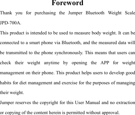   Foreword Thank  you  for  purchasing  the  Jumper  Bluetooth  Weight  Scale JPD-700A. This product is intended to be used to measure body weight. It can be connected to a smart phone via Bluetooth, and the measured data will be transmitted to the phone synchronously. This means that users can check  their  weight  anytime  by  opening  the  APP  for  weight management on their phone. This product helps users to develop good habits for diet management and exercise for the purposes of managing their weight. Jumper reserves the copyright for this User Manual and no extraction or copying of the content herein is permitted without approval. 