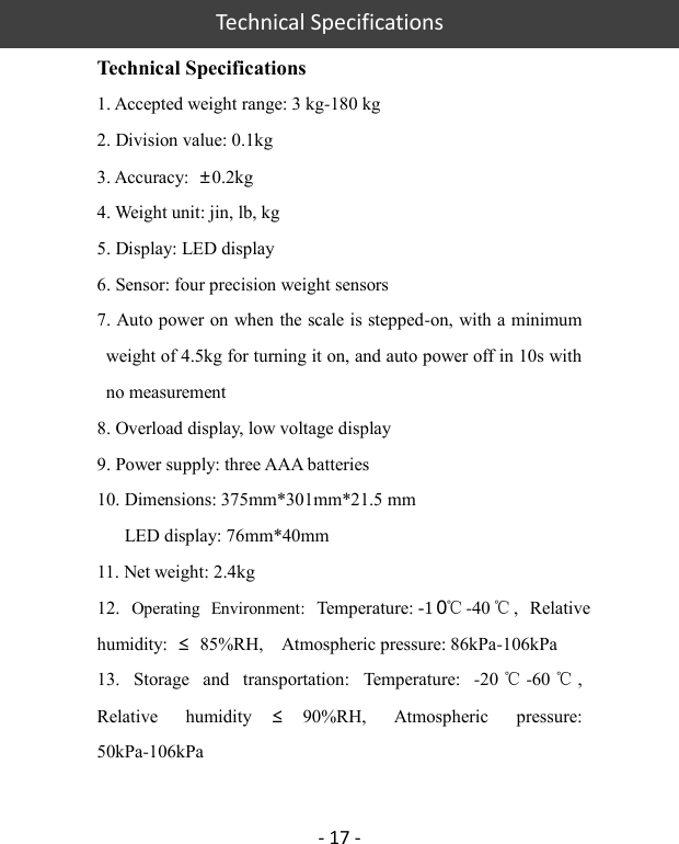   Technical Specifications - 17 - Technical Specifications 1. Accepted weight range: 3 kg-180 kg 2. Division value: 0.1kg 3. Accuracy:  ±0.2kg 4. Weight unit: jin, lb, kg 5. Display: LED display 6. Sensor: four precision weight sensors   7. Auto power on when the scale is stepped-on, with a minimum weight of 4.5kg for turning it on, and auto power off in 10s with no measurement 8. Overload display, low voltage display 9. Power supply: three AAA batteries 10. Dimensions: 375mm*301mm*21.5 mm       LED display: 76mm*40mm 11. Net weight: 2.4kg 12.  Operating  Environment:  Temperature: -1　０℃-40 ℃,  Relative humidity:  ≤  85%RH,    Atmospheric pressure: 86kPa-106kPa 13.  Storage  and  transportation:  Temperature:  -20 ℃-60 ℃, Relative  humidity ≤90%RH,  Atmospheric  pressure: 50kPa-106kPa  