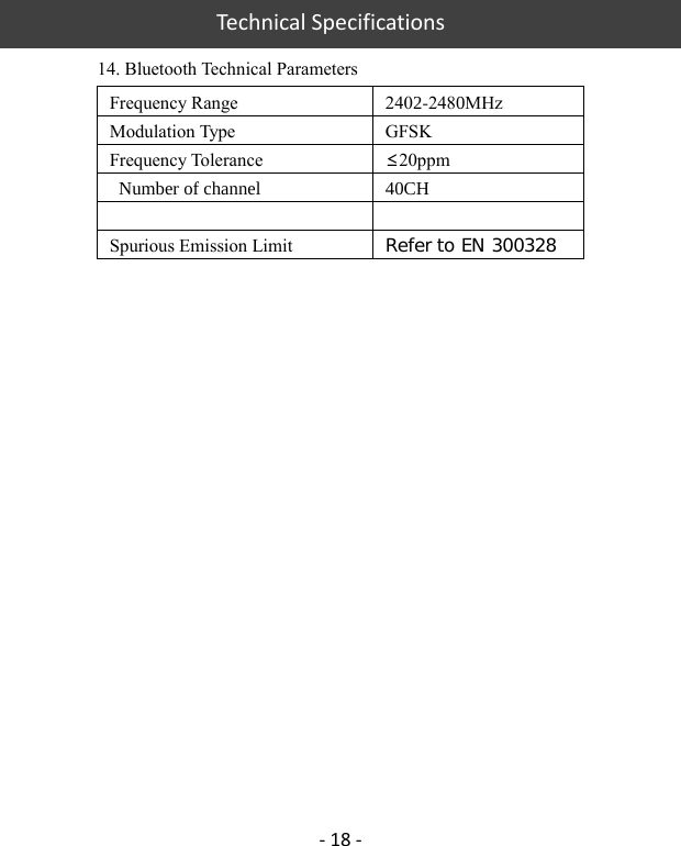 Technical Specifications - 18 - 14. Bluetooth Technical Parameters Frequency Range 2402-2480MHz Modulation Type GFSK Frequency Tolerance ≤20ppm  Number of channel 40CHSpurious Emission Limit Ｒｅｆｅｒ　ｔｏ　ＥＮ　３００３２８