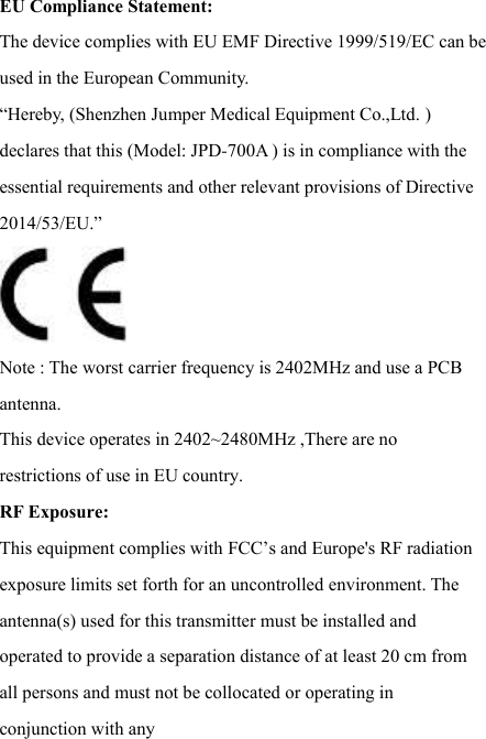 EU Compliance Statement:   The device complies with EU EMF Directive 1999/519/EC can be used in the European Community. “Hereby, (Shenzhen Jumper Medical Equipment Co.,Ltd. ) declares that this (Model: JPD-700A ) is in compliance with the essential requirements and other relevant provisions of Directive 2014/53/EU.” Note : The worst carrier frequency is 2402MHz and use a PCB antenna. This device operates in 2402~2480MHz ,There are no restrictions of use in EU country. RF Exposure:  This equipment complies with FCC’s and Europe&apos;s RF radiation exposure limits set forth for an uncontrolled environment. The antenna(s) used for this transmitter must be installed and operated to provide a separation distance of at least 20 cm from all persons and must not be collocated or operating in conjunction with any 