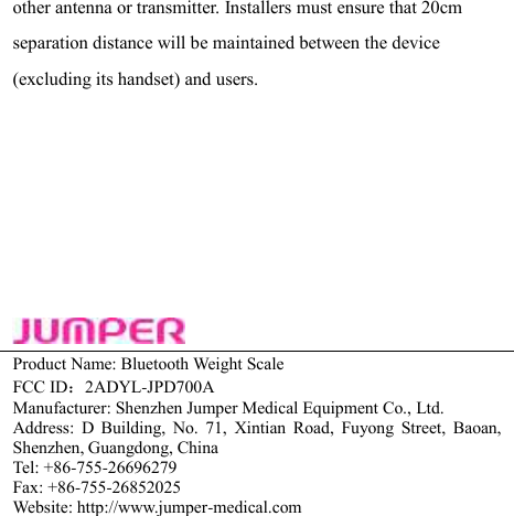 other antenna or transmitter. Installers must ensure that 20cm separation distance will be maintained between the device (excluding its handset) and users. Product Name: Bluetooth Weight Scale FCC ID：2ADYL-JPD700A Manufacturer: Shenzhen Jumper Medical Equipment Co., Ltd. Address:  D  Building,  No.  71,  Xintian  Road,  Fuyong  Street,  Baoan, Shenzhen, Guangdong, China   Tel: +86-755-26696279     Fax: +86-755-26852025 Website: http://www.jumper-medical.com 