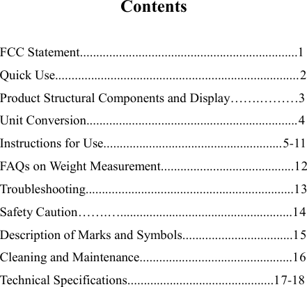   Contents  FCC Statement...................................................................1 Quick Use...........................................................................2 Product Structural Components and Display…….………3 Unit Conversion.................................................................4 Instructions for Use.......................................................5-11 FAQs on Weight Measurement.........................................12 Troubleshooting................................................................13 Safety Caution…….….....................................................14 Description of Marks and Symbols..................................15 Cleaning and Maintenance...............................................16 Technical Specifications.............................................17-18         