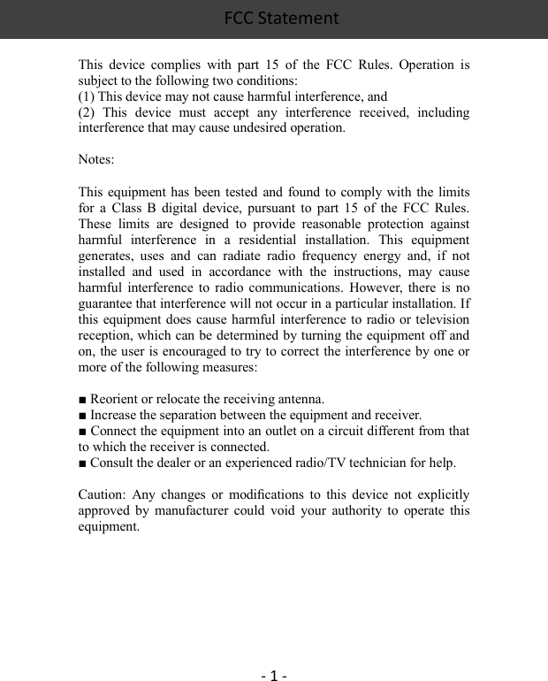 FCC Statement   - 1 -  This  device  complies  with  part  15  of  the  FCC  Rules.  Operation  is subject to the following two conditions: (1) This device may not cause harmful interference, and   (2)  This  device  must  accept  any  interference  received,  including interference that may cause undesired operation.  Notes:  This equipment has been tested  and  found to  comply  with  the limits for  a  Class  B  digital  device,  pursuant  to  part  15  of  the  FCC  Rules. These  limits  are  designed  to  provide  reasonable  protection  against harmful  interference  in  a  residential  installation.  This  equipment generates,  uses  and  can  radiate  radio  frequency  energy  and,  if  not installed  and  used  in  accordance  with  the  instructions,  may  cause harmful  interference to  radio  communications.  However,  there  is  no guarantee that interference will not occur in a particular installation. If this equipment does cause harmful interference to  radio or television reception, which can be determined by turning the equipment off and on, the user is encouraged to try to correct the interference by one or more of the following measures:  ■ Reorient or relocate the receiving antenna. ■ Increase the separation between the equipment and receiver. ■ Connect the equipment into an outlet on a circuit different from that to which the receiver is connected. ■ Consult the dealer or an experienced radio/TV technician for help.  Caution:  Any  changes  or  modiﬁcations  to  this  device  not  explicitly approved  by  manufacturer  could  void  your  authority  to  operate  this equipment.