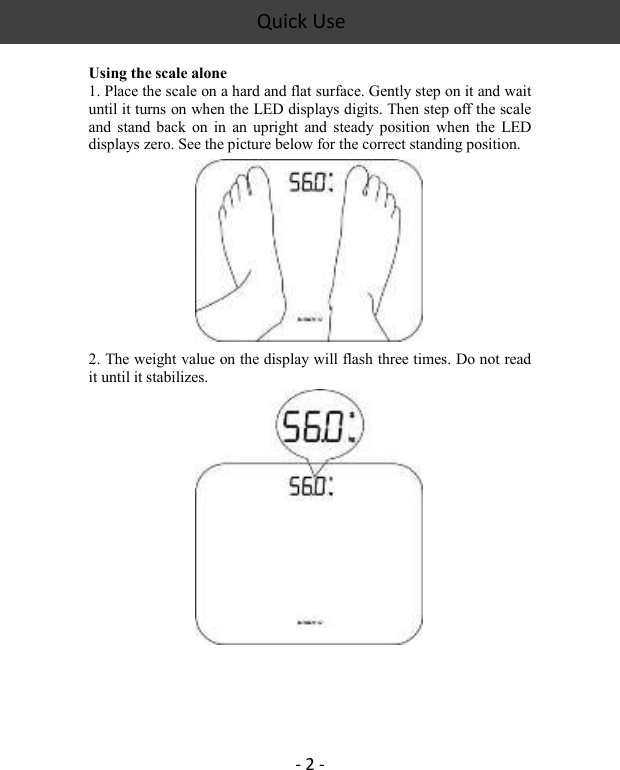 Quick Use    - 2 -  Using the scale alone 1. Place the scale on a hard and flat surface. Gently step on it and wait until it turns on when the LED displays digits. Then step off the scale and  stand  back  on in  an  upright  and  steady  position  when  the  LED displays zero. See the picture below for the correct standing position.   2. The weight value on the display will flash three times. Do not read it until it stabilizes.       