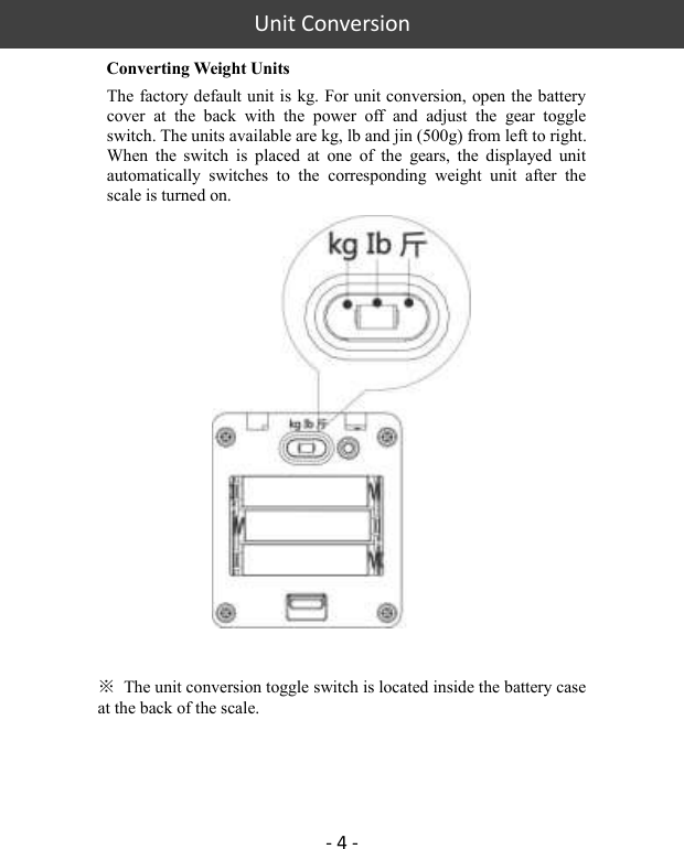 Unit Conversion    - 4 -   Converting Weight Units The factory default unit is kg. For unit conversion, open the battery cover  at  the  back  with  the  power  off  and  adjust  the  gear  toggle switch. The units available are kg, lb and jin (500g) from left to right. When  the  switch  is  placed  at  one  of  the  gears,  the  displayed  unit automatically  switches  to  the  corresponding  weight  unit  after  the scale is turned on.   ※  The unit conversion toggle switch is located inside the battery case at the back of the scale.    